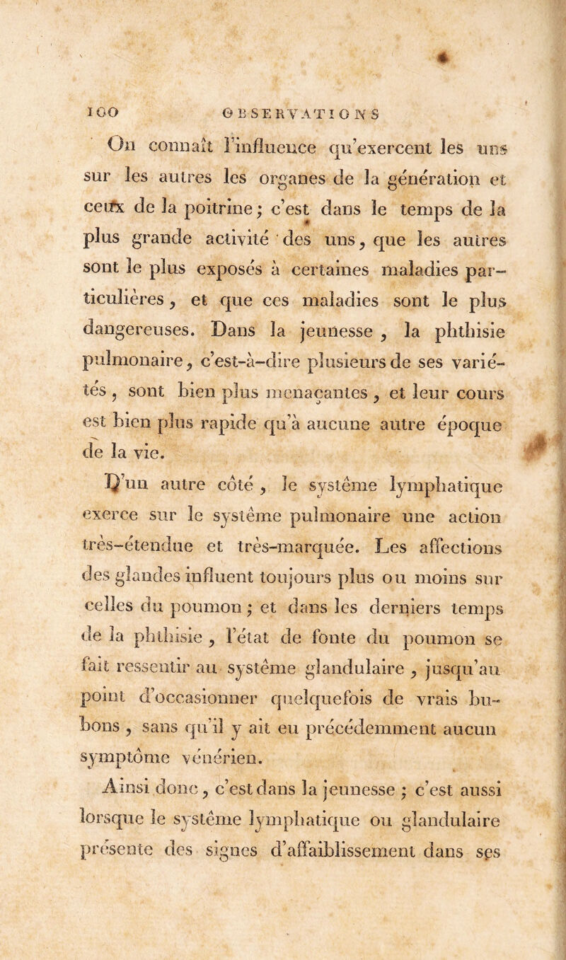 On connaît l’influence qu’exercent les uns sur les autres les organes de la génération et cetfx de la poitrine ; c’est dans le temps de la plus grande activité des uns > que les autres sont le plus exposés à certaines maladies par- ticuîières, et que ces maladies sont le plus dangereuses. Dans la jeunesse ^ la phthisie pulmonaire j c’est-à-dire plusieurs de ses varié- tés , sont bien plus menaçantes 3 et leur cours est bien plus rapide qu’à aucune autre époque de la vie. D un autre côté ? le système lymphatique exerce sur le système pulmonaire une action très-étendue et très-marquée. Les affections des glandes influent toujours plus ou moins sur celles du poumon ; et dans les derniers temps de la phthisie y l’état de fonte du poumon se fait ressentir au système glandulaire ^ jusqu’au point d occasionner quelquefois de vrais bu- bons , sans qu’il y ait eu précédemment aucun symptôme vénérien. Ainsi donc, c’est dans la jeunesse ; c’est aussi lorsque le système lymphatique ou glandulaire présente des signes d’affaiblissement dans ses