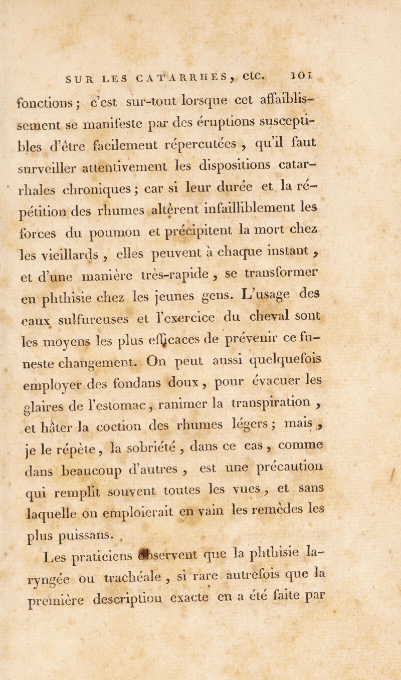 SUR LES C A T A R R H E S ? etC. fonctions ; c’est sur-tout lorsque cet affaiblis- sement se manifeste par des éruptions suscepti- bles d’ètre facilement répercutées , qu’il faut surveiller attentivement les dispositions catai — rhales chroniques , car si leur duree et la i c— pétition des rhumes altèrent infailliblement les forces du poumon et précipitent la mort chez les vieillards y elles peuvent a chaque instant y et d’une manière très—rapide y se transformer en phthisie chez les jeunes gens. L usage des eaux sulfureuses et l’exercice du cheval sont 9 les moyens les plus el^caces de prévenir ce fu- neste changement. On peut aussi quelquefois employer des fondans doux y pour évacuai les glaires de 1 estomac y ranimer la transpiration y b* et hâter la coction des rhumes légers y mais y je le répète ? la sobriété y dans ce cas y comme dans beaucoup d’autres y est une précaution qui remplit souvent toutes les vues ? et sans laquelle on emploierait en vain les remedes les plus puissans. , Les praticiens Observent que la phthisie la- ryngée ou trachéale ? si rare aulreiois que 3a première description exacte en a été faite par