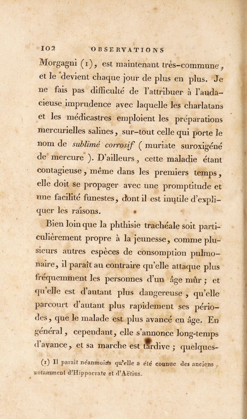 Morgagni (i), est maintenant très-commune, et îe devient chaque jour de plus en plus. Je ne fais pas difficulté de l’attribuer à l’auda- cieuse imprudence avec laquelle les charlatans et les medicastres emploient les préparations mercurielles salines, sur-tout celle qui porte îe nom de sublimé corrosif ( muriate suroxigéné de mercure ). D’ailleurs, cette maladie étant contagieuse, même dans les premiers temps, elle doit se propager avec une promptitude et une facilité funestes , dont il est inutile d’expli- quer les raisons. Bien loin que la phthisie trachéale soit parti- culièrement propre a la jeunesse, comme plu- sieurs autres especes de consomption pulmo- naire, il parait au contraire qu elle attaque plus fréquemment les personnes d’un âge mûr ; et qu’elle est d’autant plus dangereuse , qu’elle parcourt d’autant plus rapidement ses pério- des , que le malade est plus avancé en âge. En general, cependant, elle s’annonce long-temps d’avance, et sa marche est tfrdive ; quelques- (i) Il paraît néanmoins qu’elle a été connue des anciens , notamment d’Hippocrate et d’Aëtius.