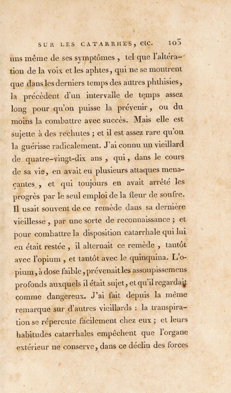 uns même de ses symptômes , tel que l’altéra- tion de la voix et les aphtes, qui ne se montrent que dans les derniers temps des autres phthisies, la précèdent d’un intervalle de temps assez long pour qu’on puisse la prévenir, ou du moins la combattre avec succès. Mais elle est sujette à des rechutes ; et il est assez rare qu’on la guérisse radicalement. J ai connu un vieillard de quatre-vingt-dix ans y qui ? dans 1e cours de sa vie, en avait eu plusieurs attaques mena- çantes y et qui toujours en avait arrête les progrès par le seul emploi de la fleur de soufre. Il usait souvent de ce remède dans sa dernière vieillesse 5 par une sorte de reconnaissance ; et pour combattre la disposition catarrhale qui lui en était restée ? il alternait ce remède ? tantôt avec l’opium 5 et tantôt avec le quinquina. L’o- pimn ? à dose faible, prévenait les assoupissemens profonds auxquels il était sujets et qu il regarda^: comme dangereux. J’ai fait depuis la meme remarque sur d’autres vieillards : la transpira- tion se répercute facilement chez eux ; et leurs habitudes catarrhales empêchent que 1 organe extérieur ne conserve y dans ce déclin des forces *