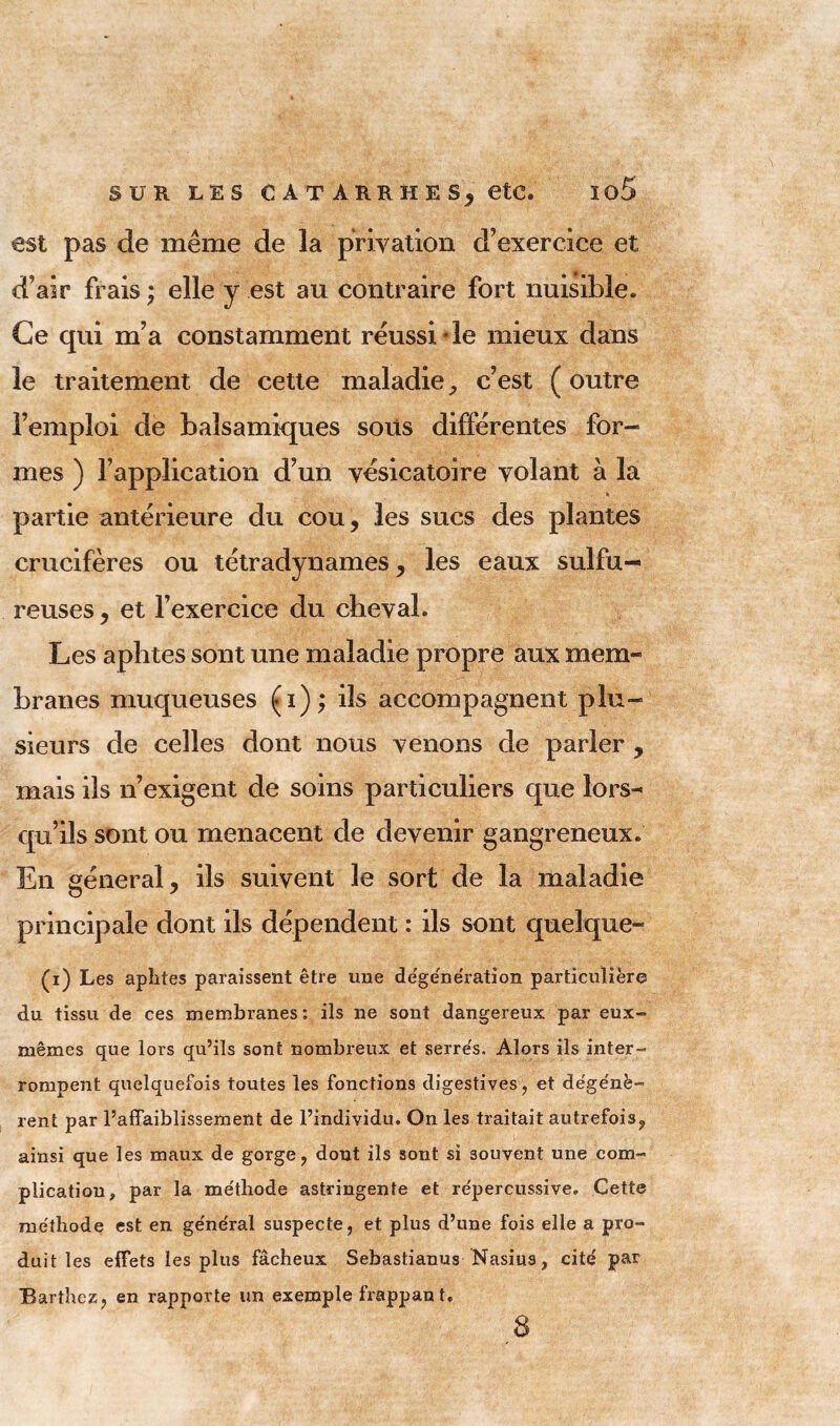 est pas de même de la privation d’exercice et d’air frais ; elle y est au contraire fort nuisible. Ce qui m’a constamment réussi de mieux dans le traitement de cette maladie, c’est ( outre l’emploi de balsamiques sous différentes for- mes ) l’application d’un vésicatoire volant à la h partie antérieure du cou, les sucs des plantes crucifères ou tétradynames , les eaux sulfu- reuses , et l’exercice du cheval. Les aphtes sont une maladie propre aux mem- branes muqueuses (i); ils accompagnent plu- sieurs de celles dont nous venons de parler , mais ils n’exigent de soins particuliers que lors- qu’ils sont ou menacent de devenir gangreneux. En général, ils suivent le sort de la maladie principale dont ils dépendent : ils sont quelque- (i) Les aphtes paraissent être une degêne'ration particulière du tissu de ces membranes : ils ne sont dangereux par eux- mêmes que lors qu’ils sont nombreux et serre's. Alors ils inter- rompent quelquefois toutes les fonctions digestives, et dége'nè- rent par l’affaiblissement de l’individu. On les traitait autrefois,, ainsi que les maux de gorge, dont ils sont si souvent une com- plication, par la me'thode astringente et re'percussive. Cette méthode est en ge'néral suspecte, et plus d’une fois elle a pro- duit les effets les plus fâcheux Sebastianus Nasius, cite par Barthez, en rapporte un exemple frappan t. 8