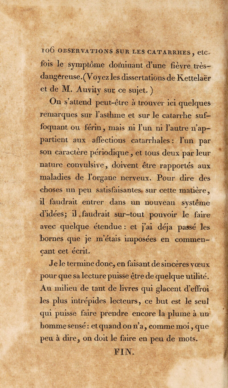 Î06 OBSERVATIONS SUR LES CATARRHES, etC. fois îe symptôme dominant d’une fièvre très- dangereuse. (Voyez les dissertations de Keltelaër et de M. Auvity sur ce sujet. ) On s’attend peut-être à trouver ici quelques remarques sur l’asthme et sur le catarrhe suf- foquant ou férin, mais ni l’un ni l’autre n’ap- partient aux affections catarrhales : l’un par son caractère périodique , et tous deux par leur nature convulsive, doivent être rapportés aux maladies de l’organe nerveux. Pour dire des choses un peu satisfaisantes, sur cette matière, il faudrait entrer dans un nouveau système d’idées; il.faudrait sur-tout pouvoir le faire avec quelque étendue : et j’ai déjà passé les bornes que je m’étais imposées en commen- çant cet écrit. Je le termine donc, en faisant de sincères vœux pour que sa lecture puisse être de quelque utilité. Au milieu de tant de livres qui glacent d’effroi les plus intrépides lecteurs, ce but est le seul qui puisse faire prendre encore la plume à un homme sensé : et quand on n’a, comme moi, que peu à dire, on doit le faire en peu de mots. FIN.
