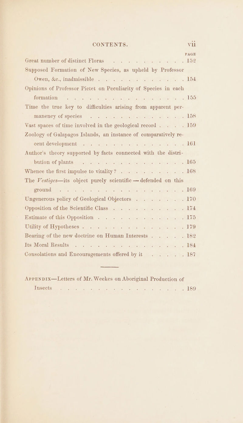 . PAGE Great number of distinct Floras ee, te a eee wen a® sculkoe Supposed Formation of New Species, as upheld by Professor Owen, S&amp;c:, Madmisciples Ahh alts well sijsndte ssh) .. 208 Opinions of Professor Pictet on Peculiarity of Species in each ROEM MOLOT GS 5) a tes a en Ae ee Egat ster ses (Es meld Bs ft LOD Time the true key to difficulties arising from apparent per- miameney OF Species... s-aywreall aeecte &amp;) ae ose c hae Vast spaces of time involved in the geological record . . . . 159 Zoology of Galapagos Islands, an instance of comparatively re- Seite developimMetited, aia: (he) veel Ae Sore es ete pg OL Author’s theory supported by facts connected with the distri- DaLOm Of Plants ely poe alii yee eat dade oe cera rs J 2hOS Wikence the first impulse:to vitality ? oss. ee eg ool DOS The Vestiges—its object purely scientific — defended on this LOUIE 2s a8 ea eke as Na Lega. ane ae Syed Ungenerous policy of Geological Objectors . . . . . . . 170 Opposition ofthe Scientitve Class. 4 og leec \ene wen le “onl gp an ATA Hemimaate Of this Oppogition.. .. +. ayrstyeivgire's Pilea GO Ut ynOm EMV GEROSES 40 Fc nea jtesak nis he Od Sonea rsd ve TAD Bearing of the new doctrine on Human Interests . . . . . 182 te sMoralhesulise ch ss %e- 2 8) nek eis we Ae ya IS Consolations and Encouragements offered by it . . . . . 187 AppENDIxX—Letters of Mr. Weekes on Aboriginal Production of INISCC tsar Aan ieee Oke Pets eae be ty bE 31 CG