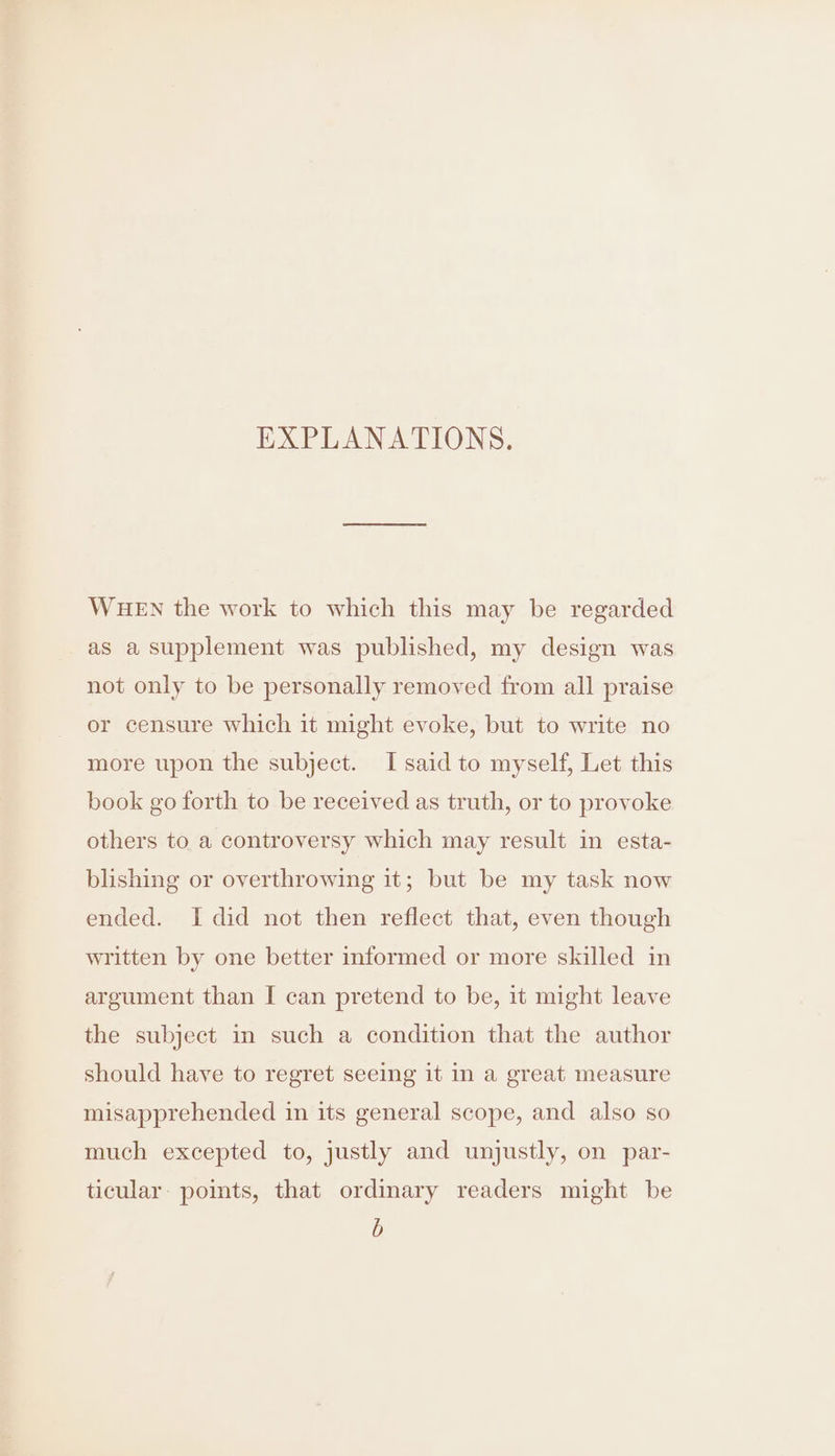 EXPLANATIONS. WHEN the work to which this may be regarded as a supplement was published, my design was not only to be personally removed from all praise or censure which it might evoke, but to write no more upon the subject. I said to myself, Let this book go forth to be received as truth, or to provoke others to a controversy which may result in esta- blishing or overthrowing it; but be my task now ended. I did not then reflect that, even though written by one better informed or more skilled in argument than I can pretend to be, it might leave the subject in such a condition that the author should have to regret seeing it in a great measure misapprehended in its general scope, and also so much excepted to, justly and unjustly, on par- ticular: points, that ordinary readers might be b