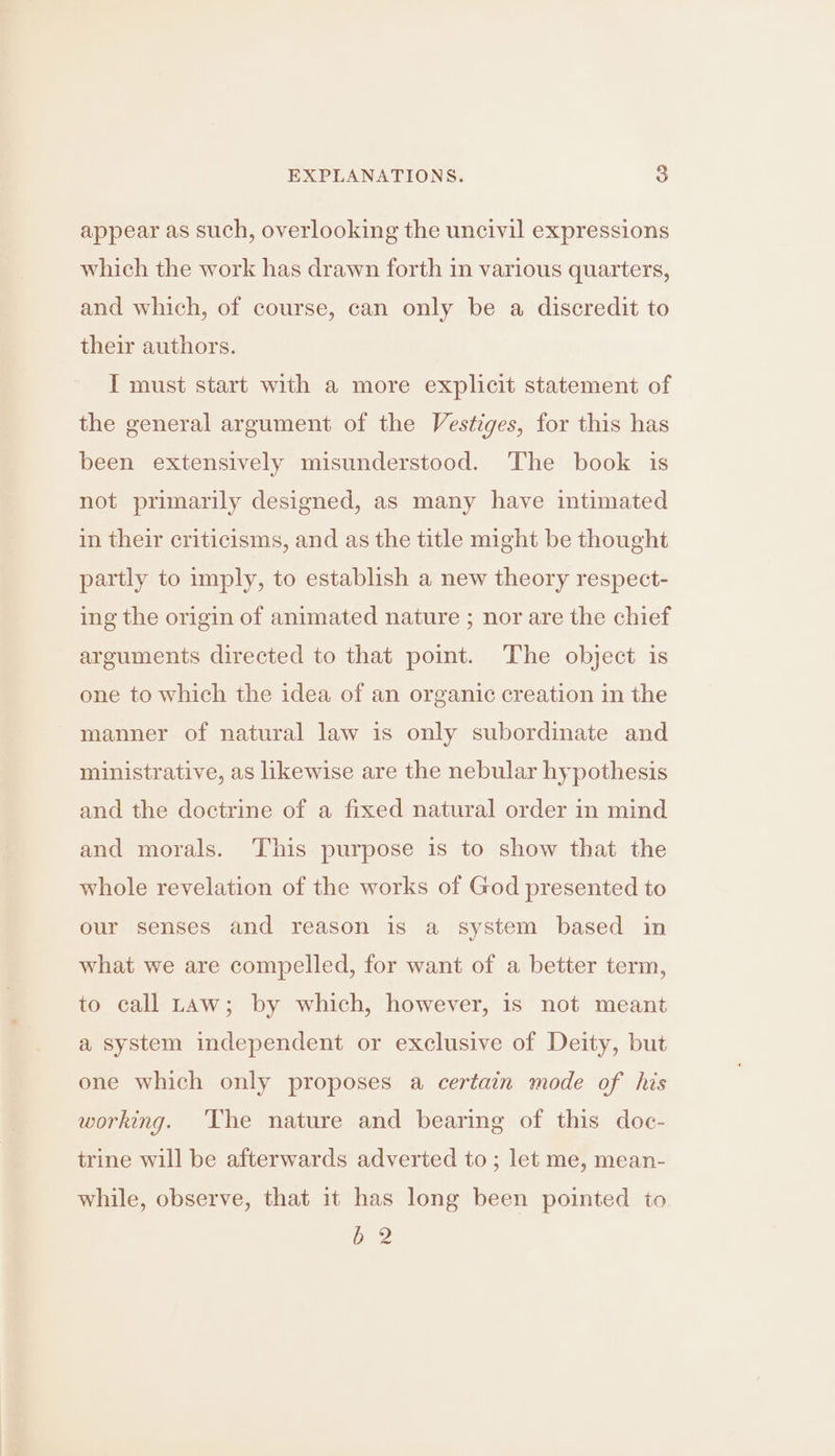 appear as such, overlooking the uncivil expressions which the work has drawn forth in various quarters, and which, of course, can only be a discredit to their authors. I must start with a more explicit statement of the general argument of the Vestiges, for this has been extensively misunderstood. The book is not primarily designed, as many have intimated in their criticisms, and as the title might be thought partly to imply, to establish a new theory respect- ing the origin of animated nature ; nor are the chief arguments directed to that point. The object is one to which the idea of an organic creation in the manner of natural law is only subordinate and ministrative, as likewise are the nebular hypothesis and the doctrine of a fixed natural order in mind and morals. This purpose is to show that the whole revelation of the works of God presented to our senses and reason is a system based in what we are compelled, for want of a better term, to call Law; by which, however, is not meant a system independent or exclusive of Deity, but one which only proposes a certain mode of his working. The nature and bearing of this doc- trine will be afterwards adverted to; let me, mean- while, observe, that it has long been pointed to G2