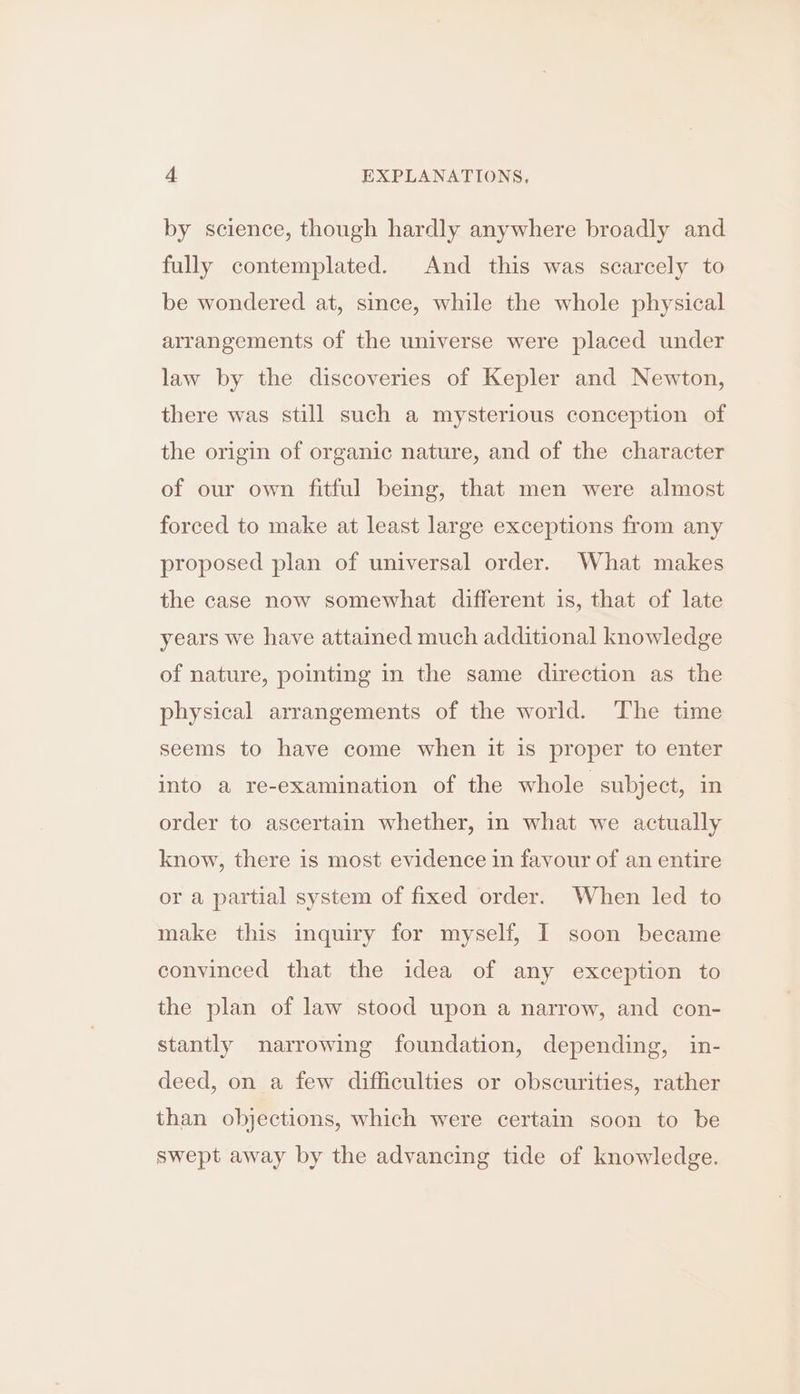 by science, though hardly anywhere broadly and fully contemplated. And this was scarcely to be wondered at, since, while the whole physical arrangements of the universe were placed under law by the discoveries of Kepler and Newton, there was still such a mysterious conception of the origin of organic nature, and of the character of our own fitful being, that men were almost forced to make at least large exceptions from any proposed plan of universal order. What makes the case now somewhat different is, that of late years we have attained much additional knowledge of nature, pointing in the same direction as the physical arrangements of the world. The time seems to have come when it is proper to enter into a re-examination of the whole subject, in order to ascertain whether, in what we actually know, there is most evidence in fayour of an entire or a partial system of fixed order. When led to make this inquiry for myself, I soon became convinced that the idea of any exception to the plan of law stood upon a narrow, and con- stantly narrowing foundation, depending, in- deed, on a few difficulties or obscurities, rather than objections, which were certain soon to be swept away by the advancing tide of knowledge.