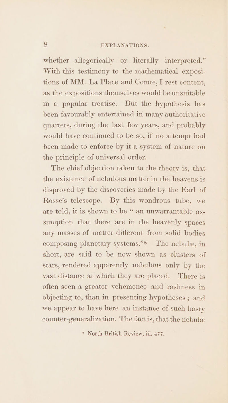 whether allegorically or literally interpreted.” With this testimony to the mathematical exposi- tions of MM. La Place and Comte, I rest content, as the expositions themselves would be unsuitable in a popular treatise. But the hypothesis has been favourably entertained in many authoritative quarters, during the last few years, and probably would have continued to be so, if no attempt had been made to enforce by it a system of nature on the principle of universal order. The chief objection taken to the theory is, that the existence of nebulous matter in the heavens is disproved by the discoveries made by the Earl of Rosse’s telescope. By this wondrous tube, we are told, it is shown to be “ an unwarrantable as- sumption that there are in the heavenly spaces any masses of matter different from solid bodies composing planetary systems.”* The nebula, in short, are said to be now shown as clusters of stars, rendered apparently nebulous only by the vast distance at which they are placed. There is often seen a greater vehemence and rashness in objecting to, than in presenting hypotheses; and we appear to have here an instance of such hasty counter-generalization. The fact is, that the nebule * North British Review, iii. 477.