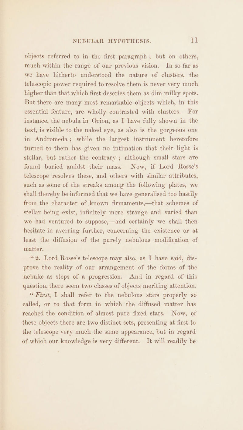 objects referred to in the first paragraph ; but on others, much within the range of our previous vision. In so far as we have hitherto understood the nature of clusters, the telescopic power required to resolve them is never very much higher than that which first descries them as dim milky spots. But there are many most remarkable objects which, in this essential feature, are wholly contrasted with clusters. For instance, the nebula in Orion, as I have fully shown in the text, is visible to the naked eye, as also is the gorgeous one in Andromeda; while the largest instrument heretofore turned to them has given no intimation that their light is stellar, but rather the contrary ; although small stars are found buried amidst their mass. Now, if Lord Rosse’s telescope resolves these, and others with similar attributes, such as some of the streaks among the following plates, we shall thereby be informed that we have generalised too hastily from the character of known firmaments,—that schemes of stellar being exist, infinitely more strange and varied than we had ventured to suppose,—and certainly we shall then hesitate in averring further, concerning the existence or at least the diffusion of the purely nebulous modification of matter. ‘2. Lord Rosse’s telescope may also, as I have said, dis- prove the reality of our arrangement of the forms of the nebule as steps of a progression. And in regard of this question, there seem two classes of objects meriting attention. “ First, I shall refer to the nebulous stars properly so called, or to that form in which the diffused matter has reached the condition of almost pure fixed stars. Now, of these objects there are two distinct sets, presenting at first to the telescope very much the same appearance, but in regard of which our knowledge is very different. It will readily be