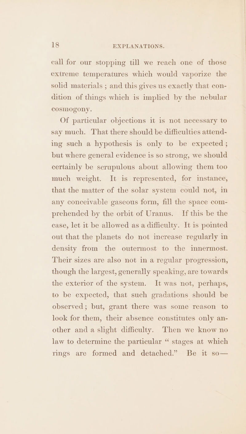call for our stopping till we reach one of those extreme temperatures which would vaporize the solid materials ; and this gives us exactly that con- dition of things which is implied by the nebular cosmogony. Of particular objections it is not necessary to say much. That there should be difficulties attend- ing such a hypothesis is only to be expected ; but where general evidence is so strong, we should certainly be scrupulous about allowing them too much weight. It is represented, for instance, that the matter of the solar system could not, in any conceivable gaseous form, fill the space com- prehended by the orbit of Uranus. If this be the case, let it be allowed as a difficulty. It is pointed out that the planets do not increase’ regularly in density from the outermost to the innermost. Their sizes are also not in a regular progression, though the largest, generally speaking, are towards the exterior of the system. It was not, perhaps, to be expected, that such gradations should be observed; but, grant there was some reason to look for them, their absence constitutes only an- other and a slight difficulty. Then we know no law to determine the particular “ stages at which rings are formed and detached.” Be it so—