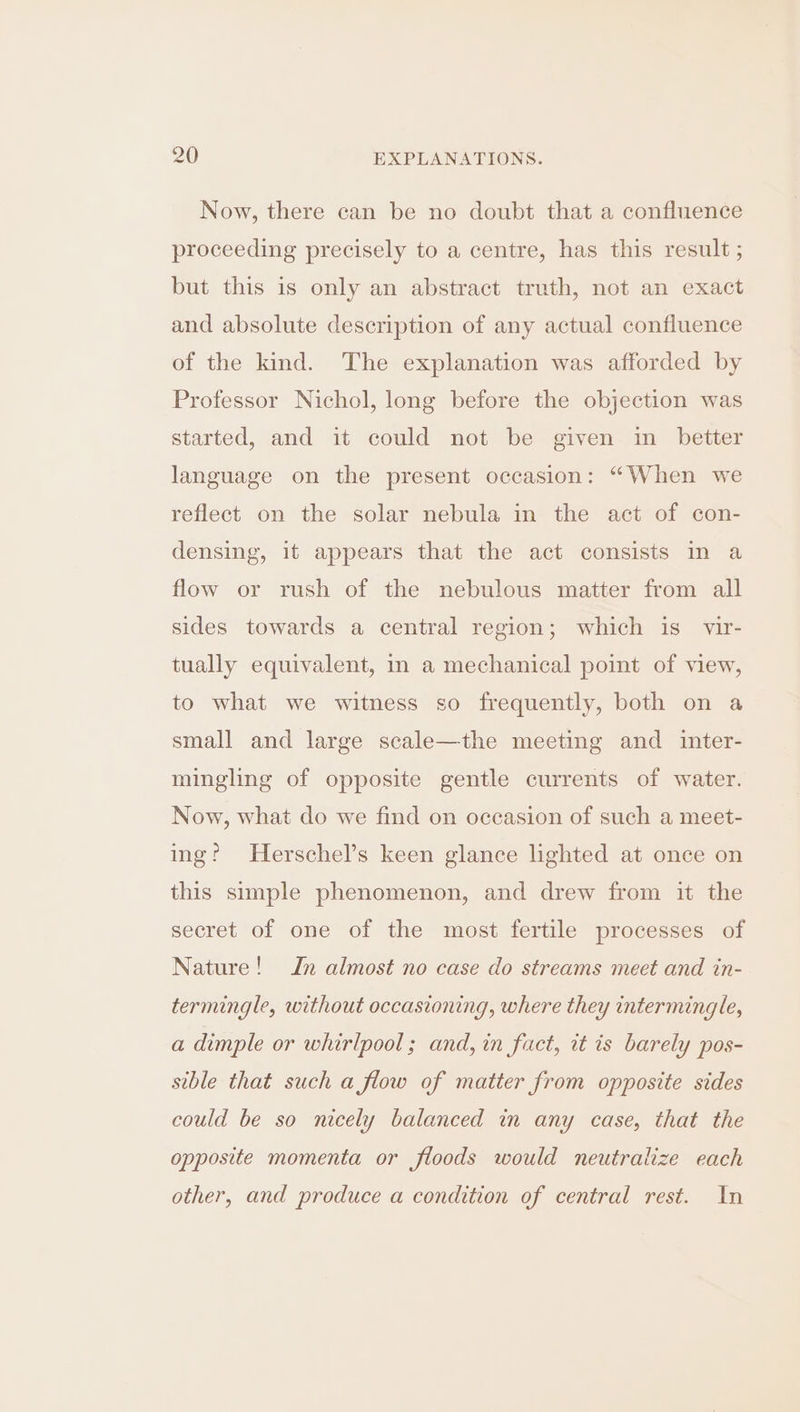 Now, there can be no doubt that a confluence proceeding precisely to a centre, has this result ; but this is only an abstract truth, not an exact and absolute description of any actual confluence of the kind. The explanation was afforded by Professor Nichol, long before the objection was started, and it could not be given in_ better language on the present occasion: “When we reflect on the solar nebula in the act of con- densing, it appears that the act consists in a flow or rush of the nebulous matter from all sides towards a central region; which is_ vir- tually equivalent, in a mechanical point of view, to what we witness so frequently, both on a small and large scale—the meeting and inter- mingling of opposite gentle currents of water. Now, what do we find on occasion of such a meet- ing? Herschel’s keen glance lighted at once on this simple phenomenon, and drew from it the secret of one of the most fertile processes of Nature! In almost no case do streams meet and in- termingle, without occasioning, where they intermingle, a dimple or whirlpool; and, in fact, it is barely pos- sible that such a flow of matter from opposite sides could be so nicely balanced in any case, that the opposite momenta or floods would neutralize each other, and produce a condition of central rest. In