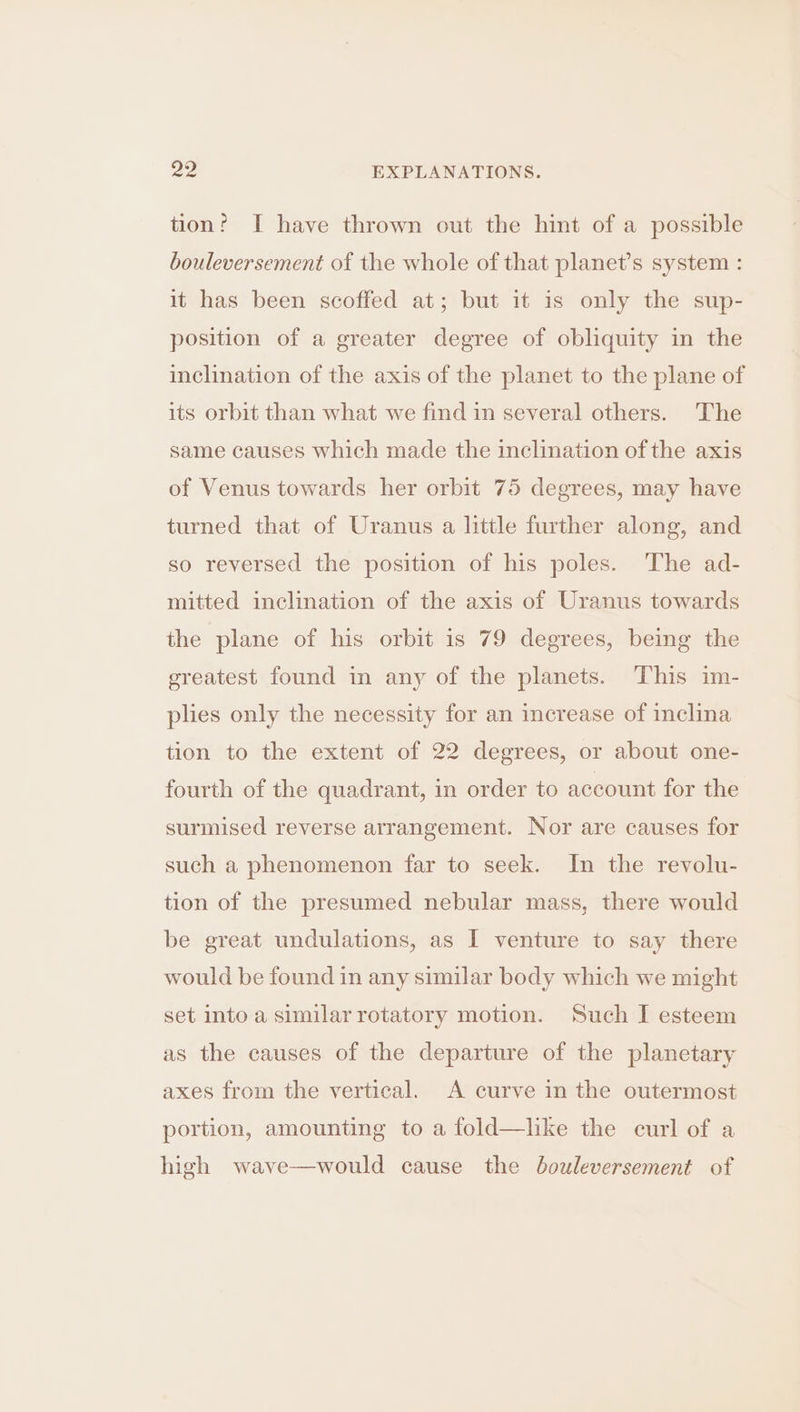 tion? I have thrown out the hint of a possible bouleversement of the whole of that planet’s system : it has been scoffed at; but it is only the sup- position of a greater degree of obliquity in the inclination of the axis of the planet to the plane of its orbit than what we find in several others. The same causes which made the inclination of the axis of Venus towards her orbit 75 degrees, may have turned that of Uranus a little further along, and so reversed the position of his poles. The ad- mitted inclination of the axis of Uranus towards the plane of his orbit is 79 degrees, being the greatest found in any of the planets. This im- plies only the necessity for an increase of inclina tion to the extent of 22 degrees, or about one- fourth of the quadrant, in order to account for the surmised reverse arrangement. Nor are causes for such a phenomenon far to seek. In the revolu- tion of the presumed nebular mass, there would be great undulations, as I venture to say there would be found in any similar body which we might set into a similar rotatory motion. Such I esteem as the causes of the departure of the planetary axes from the vertical. A curve in the outermost portion, amounting to a fold—like the curl of a high wave—would cause the bouleversement of