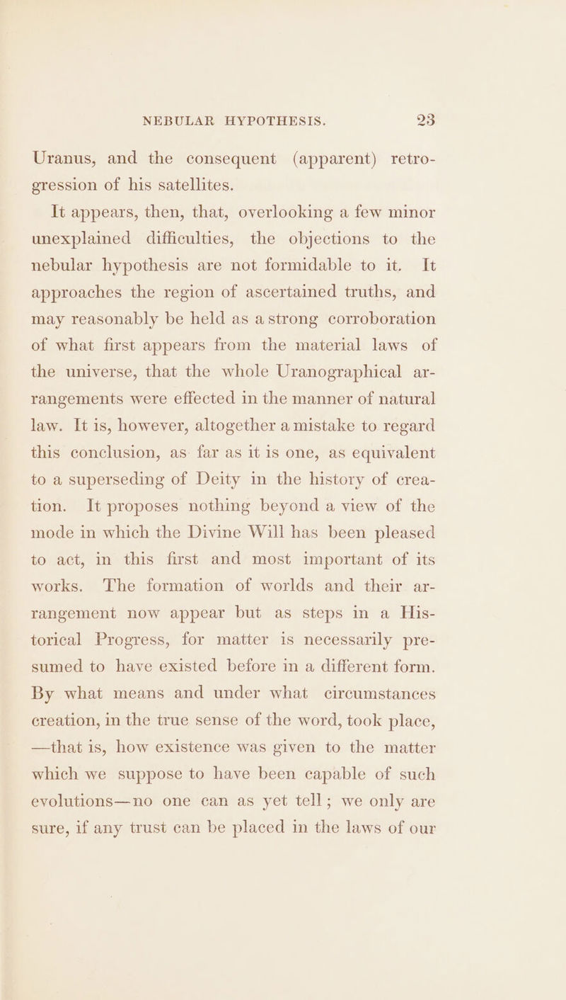 Uranus, and the consequent (apparent) retro- gression of his satellites. It appears, then, that, overlooking a few minor unexplained difficulties, the objections to the nebular hypothesis are not formidable to it. It approaches the region of ascertained truths, and may reasonably be held as astrong corroboration of what first appears from the material laws of the universe, that the whole Uranographical ar- rangements were effected in the manner of natural law. It is, however, altogether a mistake to regard this conclusion, as: far as it is one, as equivalent to a superseding of Deity in the history of crea- tion. It proposes nothing beyond a view of the mode in which the Divine Will has been pleased to act, in this first and most important of its works. The formation of worlds and their ar- rangement now appear but as steps in a His- torical Progress, for matter is necessarily pre- sumed to have existed before in a different form. By what means and under what circumstances creation, in the true sense of the word, took place, —that is, how existence was given to the matter which we suppose to have been capable of such evolutions—no one can as yet tell; we only are sure, if any trust can be placed in the laws of our