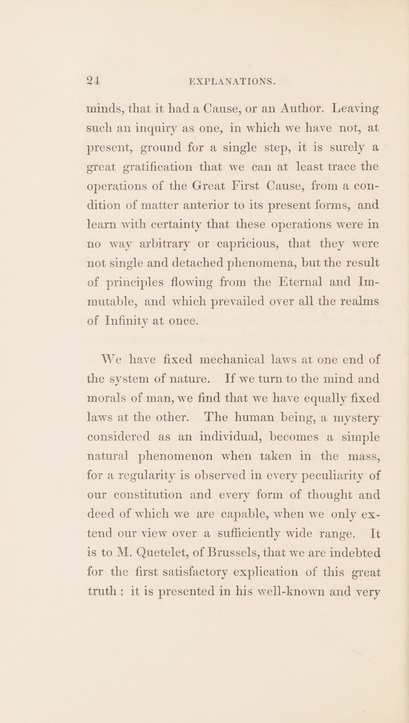 minds, that it had a Cause, or an Author. Leaving such an inquiry as one, in which we have not, at present, ground for a single step, it is surely a great gratification that we can at least trace the operations of the Great First Cause, from a con- dition of matter anterior to its present forms, and learn with certainty that these operations were in no way arbitrary or capricious, that they were not single and detached phenomena, but the result of principles flowing from the Eternal and Im- mutable, and which prevailed over all the realms of Infinity at once. We have fixed mechanical laws at one end of the system of nature. If we turn to the mind and morals of man, we find that we have equally fixed laws at the other. The human being, a mystery considered as an individual, becomes a simple natural phenomenon when taken in the mass, for a regularity is observed in every peculiarity of our constitution and every form of thought and deed of which we are capable, when we only ex- tend our view over a sufficiently wide range. It is to M. Quetelet, of Brussels, that we are indebted for the first satisfactory explication of this great truth ; it is presented in his well-known and very