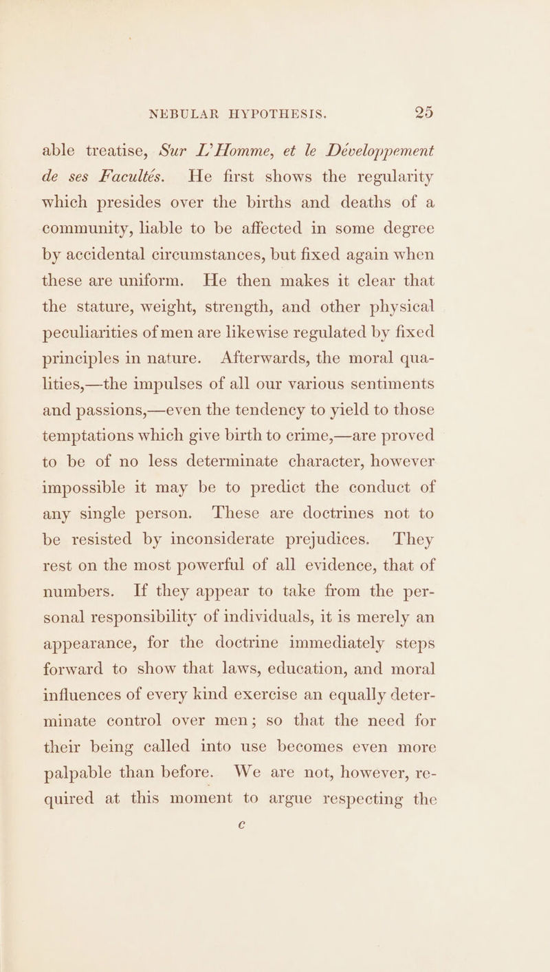 able treatise, Sur L’ Homme, et le Developpement de ses Facultés. He first shows the regularity which presides over the births and deaths of a community, liable to be affected in some degree by accidental circumstances, but fixed again when these are uniform. He then makes it clear that the stature, weight, strength, and other physical peculiarities of men are likewise regulated by fixed principles in nature. Afterwards, the moral qua- lities,—the impulses of all our various sentiments and passions,—even the tendency to yield to those temptations which give birth to crime,—are proved to be of no less determinate character, however impossible it may be to predict the conduct of any single person. ‘These are doctrines not to be resisted by inconsiderate prejudices. They rest on the most powerful of all evidence, that of numbers. If they appear to take from the per- sonal responsibility of individuals, it is merely an appearance, for the doctrine immediately steps forward to show that laws, education, and moral influences of every kind exercise an equally deter- minate control over men; so that the need for their being called into use becomes even more palpable than before. We are not, however, re- quired at this moment to argue respecting the Cc