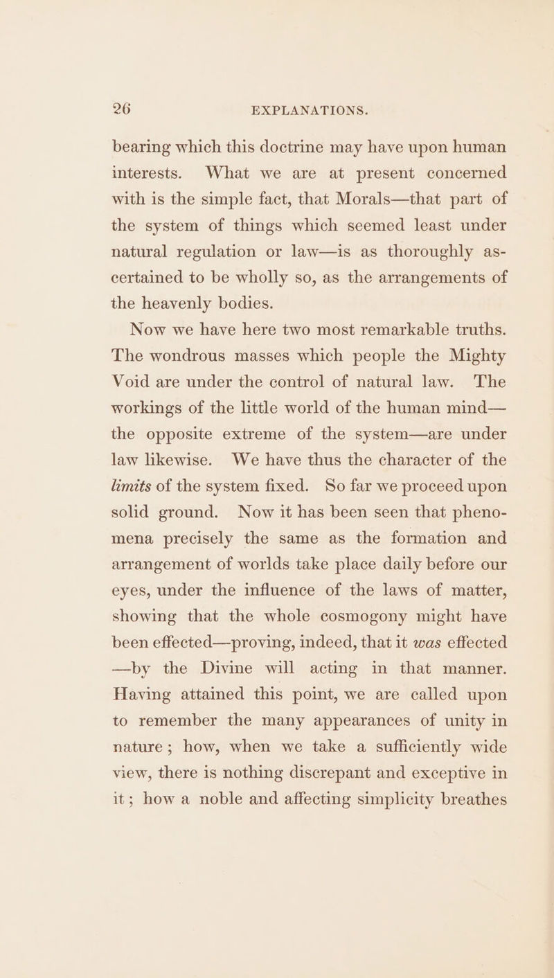 bearing which this doctrine may have upon human interests. What we are at present concerned with is the simple fact, that Morals—that part of the system of things which seemed least under natural regulation or law—is as thoroughly as- certained to be wholly so, as the arrangements of the heavenly bodies. Now we have here two most remarkable truths. The wondrous masses which people the Mighty Void are under the control of natural law. The workings of the little world of the human mind— the opposite extreme of the system—are under law likewise. We have thus the character of the limits of the system fixed. So far we proceed upon solid ground. Now it has been seen that pheno- mena precisely the same as the formation and arrangement of worlds take place daily before our eyes, under the influence of the laws of matter, showing that the whole cosmogony might have been effected—proving, indeed, that it was effected —by the Divine will acting in that manner. Having attained this point, we are called upon to remember the many appearances of unity in nature; how, when we take a sufficiently wide view, there is nothing discrepant and exceptive in it; how a noble and affecting simplicity breathes