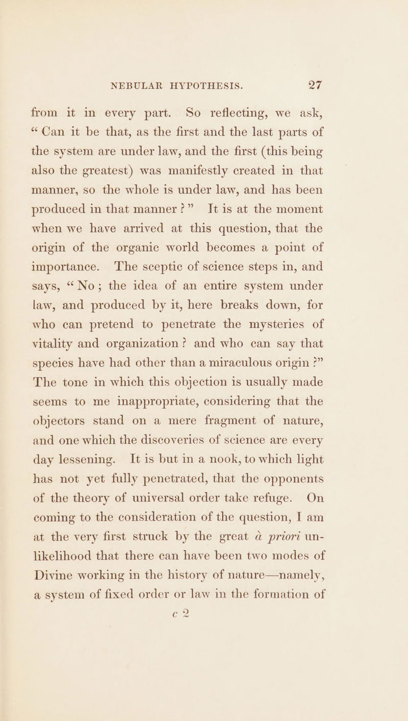 from it in every part. So reflecting, we ask, “Can it be that, as the first and the last parts of the system are under law, and the first (this being also the greatest) was manifestly created in that manner, so the whole is under law, and has been produced in that manner?” It is at the moment when we have arrived at this question, that the origin of the organic world becomes a point of importance. The sceptic of science steps in, and says, “No; the idea of an entire system under law, and produced by it, here breaks down, for who can pretend to penetrate the mysteries of vitality and organization? and who can say that species have had other than a miraculous origin ?” The tone in which this objection is usually made seems to me inappropriate, considering that the objectors stand on a mere fragment of nature, and one which the discoveries of science are every day lessening. It is but ina nook, to which light has not yet fully penetrated, that the opponents of the theory of universal order take refuge. On coming to the consideration of the question, I am at the very first struck by the great @ priori un- likelihood that there can have been two modes of Divine working in the history of nature—namely, a system of fixed order or law in the formation of Ge ~