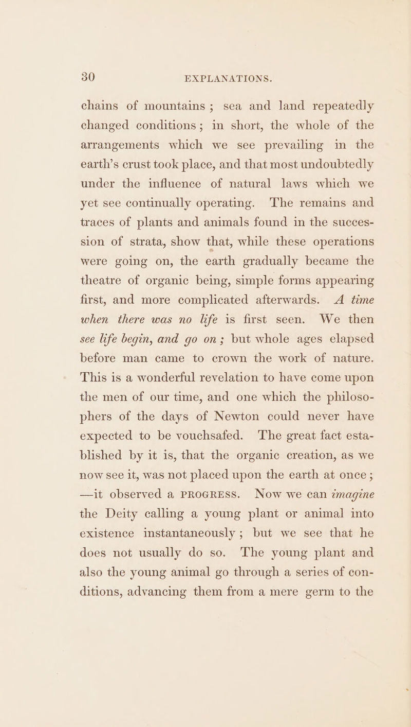 chains of mountains; sea and land repeatedly changed conditions; in short, the whole of the arrangements which we see prevailing in the earth’s crust took place, and that most undoubtedly under the influence of natural laws which we yet see continually operating. ‘The remains and traces of plants and animals found in the succes- sion of strata, show that, while these operations were going on, the earth gradually became the theatre of organic being, simple forms appearing first, and more complicated afterwards. A time when there was no life is first seen. We then see life begin, and go on; but whole ages elapsed before man came to crown the work of nature. This is a wonderful revelation to have come upon the men of our time, and one which the philoso- phers of the days of Newton could never have expected to be vouchsafed. The great fact esta- blished by it is, that the organic creation, as we now see it, was not placed upon the earth at once ; —it observed a PROGRESS. Now we can imagine the Deity calling a young plant or animal into existence imstantaneously ; but we see that he does not usually do so. The young plant and also the young animal go through a series of con- ditions, advancing them from a mere germ to the