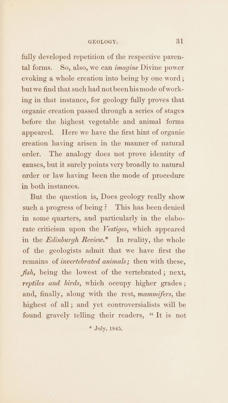 fully developed repetition of the respective paren- tal forms. So, also, we can imagine Divine power evoking a whole creation into being by one word ; but we find that such had not been his mode of work- ing in that instance, for geology fully proves that organic creation passed through a series of stages before the highest vegetable and animal forms appeared. Here we have the first hint of organic creation having arisen in the manner of natural order. The analogy does not prove identity of causes, but it surely points very broadly to natural order or law having been the mode of procedure in both instances. But the question is, Does geology really show such a progress of being? This has been denied in some quarters, and particularly in the elabo- rate criticism upon the Vestiges, which appeared in the EKdinburgh Review.* In reality, the whole of the geologists admit that we have first the remains of invertebrated animals; then with these, Jish, being the lowest of the vertebrated ; next, reptiles and birds, which occupy higher grades ; and, finally, along with the rest, mammifers, the highest of all; and yet controversialists will be found gravely telling their readers, “ It is not * July, 1845.