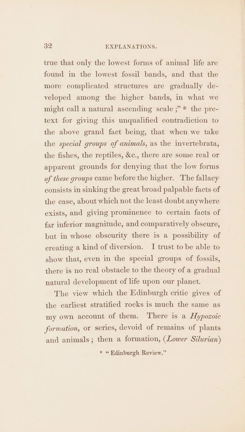 true that only the lowest forms of animal life are found in the lowest fossil bands, and that the more complicated structures are gradually de- veloped among the higher bands, in what we might call a natural ascending scale ;” * the pre- text for giving this unqualified contradiction to the above grand fact being, that when we take the special groups of animals, as the invertebrata, the fishes, the reptiles, &c., there are some real or apparent grounds for denying that the low forms of these groups came before the higher. The fallacy consists in sinking the great broad palpable facts of the case, about which not the least doubt anywhere exists, and giving prominence to certain facts of far inferior magnitude, and comparatively obscure, but in whose obscurity there is a possibility of creating a kind of diversion. I trust to be able to show that, even in the special groups of fossils, there is no real obstacle to the theory of a gradual natural development of life upon our planet. The view which the Edinburgh critic gives of the earliest stratified rocks is much the same as my own account of them. There is a Hypozoic formation, or series, devoid of remains of plants and animals; then a formation, (Lower Silurian) * « Edinburgh Review.”