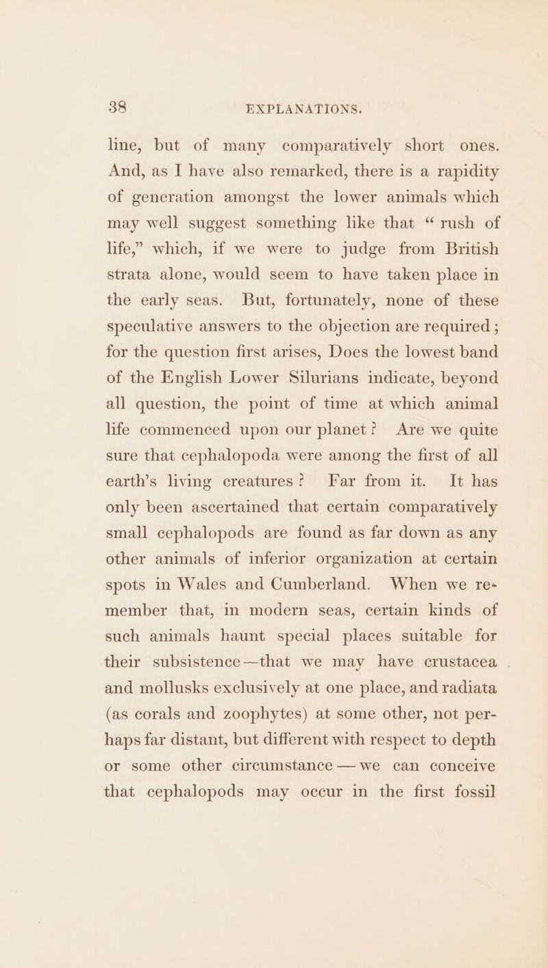 line, but of many comparatively short ones. And, as I have also remarked, there 1s a rapidity of generation amongst the lower animals which may well suggest something like that “ rush of life,” which, if we were to judge from British strata alone, would seem to have taken place in the early seas. But, fortunately, none of these speculative answers to the objection are required ; for the question first arises, Does the lowest band of the English Lower Silurians indicate, beyond all question, the poimt of time at which animal life commenced upon our planet? Are we quite sure that cephalopoda were among the first of all earth’s living creatures? Far from it. It has only been ascertained that certam comparatively small cephalopods are found as far down as any other animals of inferior organization at certain spots in Wales and Cumberland. When we re- member that, in modern seas, certain kinds of such animals haunt special places suitable for their subsistence—that we may have crustacea . and mollusks exclusively at one place, and radiata (as corals and zoophytes) at some other, not per- haps far distant, but different with respect to depth or some other circumstance — we can conceive that cephalopods may occur in the first fossil