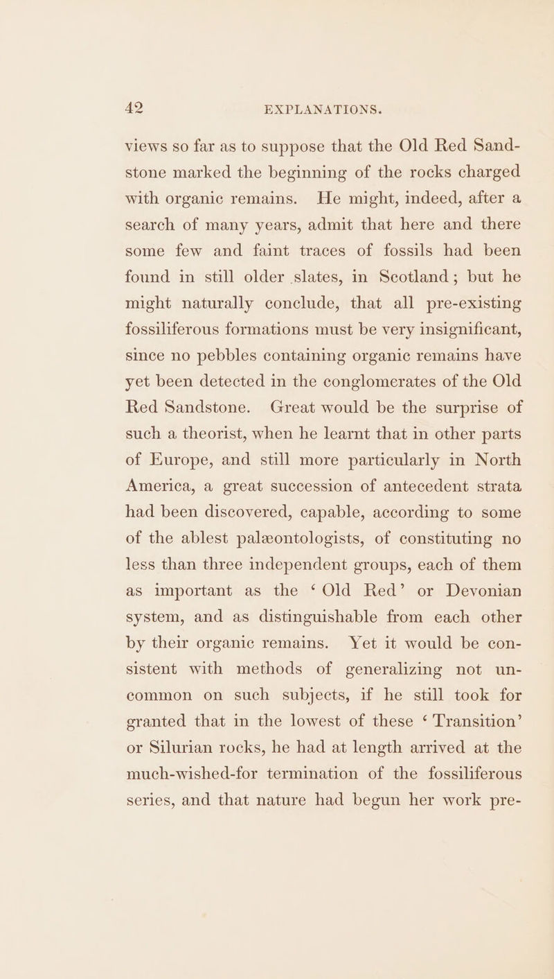 views so far as to suppose that the Old Red Sand- stone marked the beginning of the rocks charged with organic remains. He might, indeed, after a search of many years, admit that here and there some few and faint traces of fossils had been found in still older slates, in Scotland; but he might naturally conclude, that all pre-existing fossiliferous formations must be very insignificant, since no pebbles containing organic remains have yet been detected in the conglomerates of the Old Red Sandstone. Great would be the surprise of such a theorist, when he learnt that in other parts of Europe, and still more particularly in North America, a great succession of antecedent strata had been discovered, capable, according to some of the ablest paleontologists, of constituting no less than three independent groups, each of them as important as the ‘ Old Red’ or Devonian system, and as distinguishable from each other by their organic remains. Yet it would be con- sistent with methods of generalizing not un- common on such subjects, if he still took for granted that in the lowest of these ‘ Transition’ or Silurian rocks, he had at length arrived at the much-wished-for termination of the fossiliferous series, and that nature had begun her work pre-