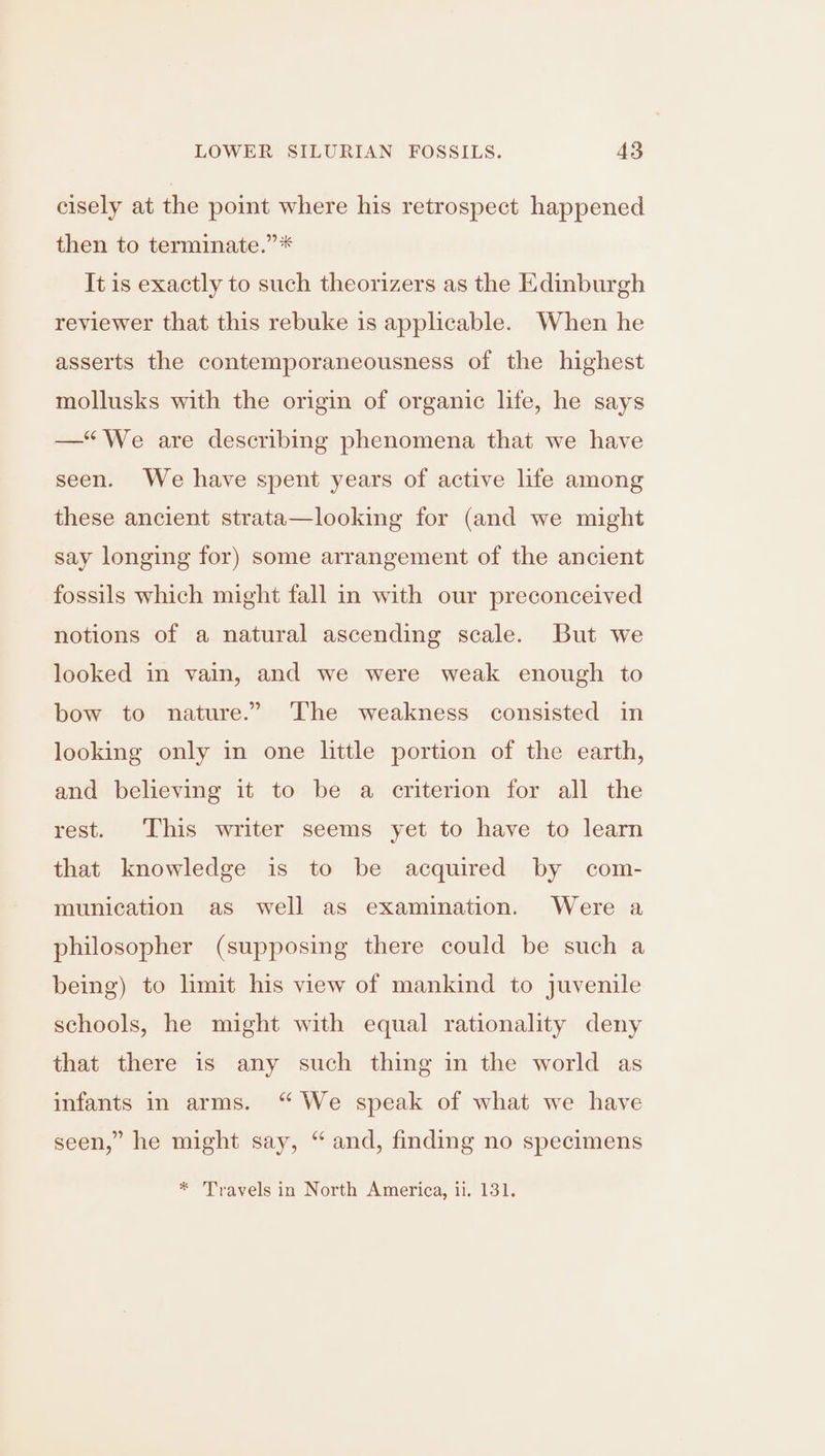 cisely at the point where his retrospect happened then to terminate.” * It is exactly to such theorizers as the Edinburgh reviewer that this rebuke is applicable. When he asserts the contemporaneousness of the highest mollusks with the origin of organic life, he says —“We are describing phenomena that we have seen. We have spent years of active life among these ancient strata—looking for (and we might say longing for) some arrangement of the ancient fossils which might fall in with our preconceived notions of a natural ascending scale. But we looked in vain, and we were weak enough to bow to nature.” The weakness consisted in looking only in one little portion of the earth, and believing it to be a criterion for all the rest. This writer seems yet to have to learn that knowledge is to be acquired by com- munication as well as examination. Were a philosopher (supposing there could be such a being) to limit his view of mankind to juvenile schools, he might with equal rationality deny that there is any such thing in the world as infants in arms. “ We speak of what we have seen,” he might say, “and, finding no specimens * Travels in North America, ii. 131.