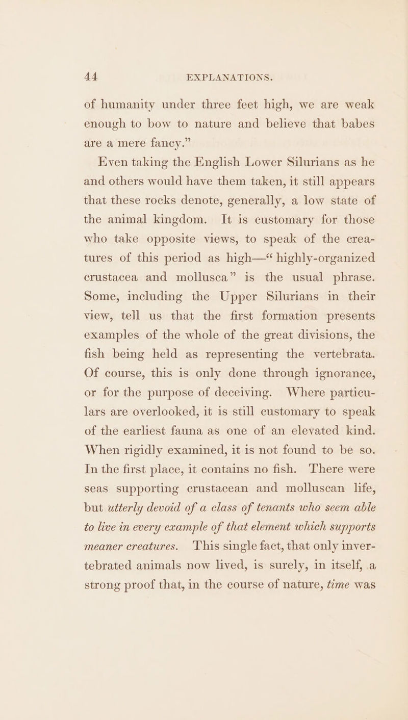 of humanity under three feet high, we are weak enough to bow to nature and believe that babes are a mere fancy.” Even taking the English Lower Silurians as he and others would have them taken, it still appears that these rocks denote, generally, a low state of the animal kingdom. It is customary for those who take opposite views, to speak of the crea- tures of this period as high—“ highly-organized crustacea and mollusca” is the usual phrase. Some, including the Upper Silurians in their view, tell us that the first formation presents examples of the whole of the great divisions, the fish being held as representing the vertebrata. Of course, this is only done through ignorance, or for the purpose of deceiving. Where particu- lars are overlooked, it is still customary to speak of the earliest fauna as one of an elevated kind. When rigidly examined, it is not found to be so. In the first place, it contains no fish. There were seas supporting crustacean and molluscan life, but utterly devoid of a class of tenants who seem able to live in every example of that element which supports meaner creatures. This single fact, that only inver- tebrated animals now lived, is surely, in itself, a strong proof that, in the course of nature, time was