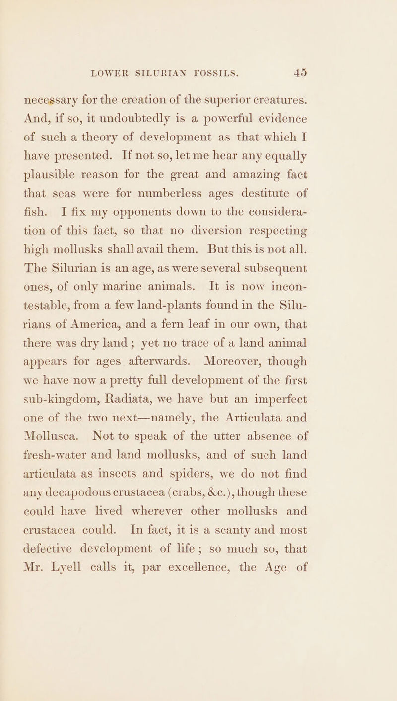 necessary for the creation of the superior creatures. And, if so, it undoubtedly is a powerful evidence of such a theory of development as that which I have presented. If not so, let me hear any equally plausible reason for the great and amazing fact that seas were for numberless ages destitute of fish. I fix my opponents down to the considera- tion of this fact, so that no diversion respecting high mollusks shall avail them. But this is not all. The Silurian is an age, as were several subsequent ones, of only marine animals. It is now incon- testable, from a few land-plants found in the Silu- rians of America, and a fern leaf in our own, that there was dry land ; yet no trace of a land animal appears for ages afterwards. Moreover, though we have now a pretty full development of the first sub-kingdom, Radiata, we have but an imperfect one of the two next—namely, the Articulata and Mollusca. Not to speak of the utter absence of fresh-water and land mollusks, and of such land articulata as insects and spiders, we do not find any decapodous crustacea (crabs, &amp;c.), though these could have lived wherever other mollusks and crustacea could. In fact, it is a scanty and most defective development of life; so much so, that Mr. Lyell calls it, par excellence, the Age of