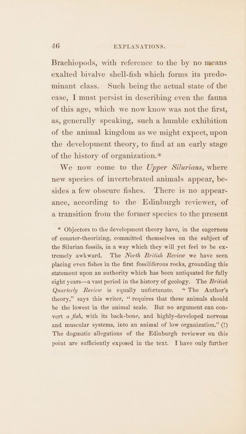 Brachiopods, with reference to the by no means exalted bivalve shell-fish which forms its predo- minant class. Such being the actual state of the case, I must persist in describing even the fauna of this age, which we now know was not the first, as, generally speaking, such a humble exhibition of the animal kingdom as we might expect, upon the development theory, to find at an early stage of the history of organization.* We now come to the Upper Stlurians, where new species of invertebrated animals appear, be- sides a few obscure fishes. ‘There is no appear- ance, according to the Edinburgh reviewer, of a transition from the former species to the present * Objectors to the development theory have, in the eagerness of counter-theorizing, committed themselves on the subject of the Silurian fossils, in a way which they will yet feel to be ex- tremely awkward. The North British Review we have seen placing even fishes in the first fossiliferous rocks, grounding this statement upon an authority which has been antiquated for fully eight years—a vast period in the history of geology. The Britesh Quarterly Review is equally unfortunate. “ The Author’s theory,’ be the lowest in the animal scale. But no argument can con- ’ says this writer, ‘‘ requires that these animals should vert a fish, with its back-bone, and highly-developed nervous and muscular systems, into an animal of low organization.” (!) The dogmatic allegations of the Edinburgh reviewer on this point are sufficiently exposed in the text. I have only further