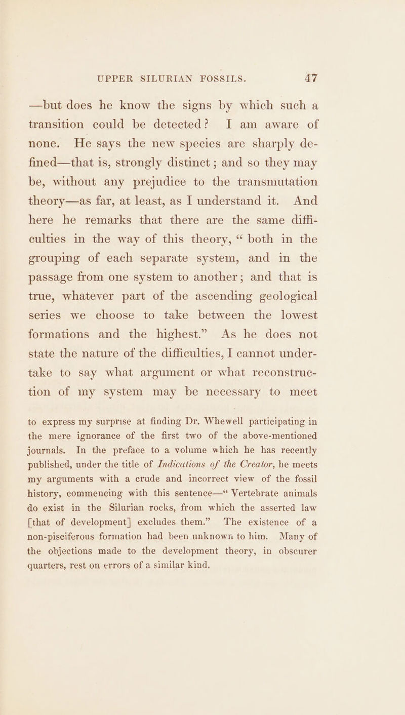 —but does he know the signs by which such a transition could be detected? I am aware of none. He says the new species are sharply de- fined—that is, strongly distinct ; and so they may be, without any prejudice to the transmutation theory—as far, at least, as I understand it. And here he remarks that there are the same diffi- culties in the way of this theory, “ both in the grouping of each separate system, and in the passage from one system to another; and that is true, whatever part of the ascending geological series we choose to take between the lowest formations and the highest.” As he does not state the nature of the difficulties, I cannot under- take to say what argument or what reconstruc- tion of my system may be necessary to meet to express my surprise at finding Dr. Whewell participating in the mere ignorance of the first two of the above-mentioned journals. In the preface to a volume which he has recently published, under the title of Indications of the Creator, he meets my arguments with a crude and incorrect view of the fossil history, commencing with this sentence—“ Vertebrate animals do exist in the Silurian rocks, from which the asserted law [that of development] excludes them.” The existence of a non-pisciferous formation had been unknown to him. Many of the objections made to the development theory, in obscurer quarters, rest on errors of a similar kind.