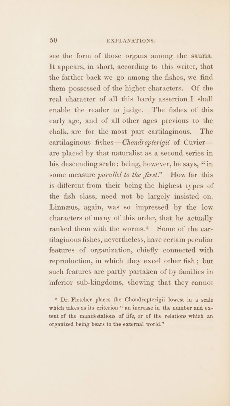 see the form of those organs among the sauria. It appears, in short, according to this writer, that the farther back we go among the fishes, we find them possessed of the higher characters. Of the real character of all this hardy assertion I shall enable the reader to judge. The fishes of this early age, and of all other ages previous to the chalk, are for the most part cartilaginous. The cartilaginous fishes—Chondropterigii of Cuvier— are placed by that naturalist as a second series in his descending scale ; being, however, he says, “in some measure parallel to the first.” How far this is different from their being the highest types of the fish class, need not be largely insisted on. Linneus, again, was so impressed by the low characters of many of this order, that he actually ranked them with the worms.* Some of the car- tilaginous fishes, nevertheless, have certain peculiar features of organization, chiefly connected with reproduction, in which they excel other fish; but such features are partly partaken of by families in inferior sub-kingdoms, showing that they cannot * Dr. Fletcher places the Chondropterigii lowest in a scale which takes as its criterion “ an increase in the number and ex- tent of the manifestations of life, or of the relations which an organized being bears to the external world.”