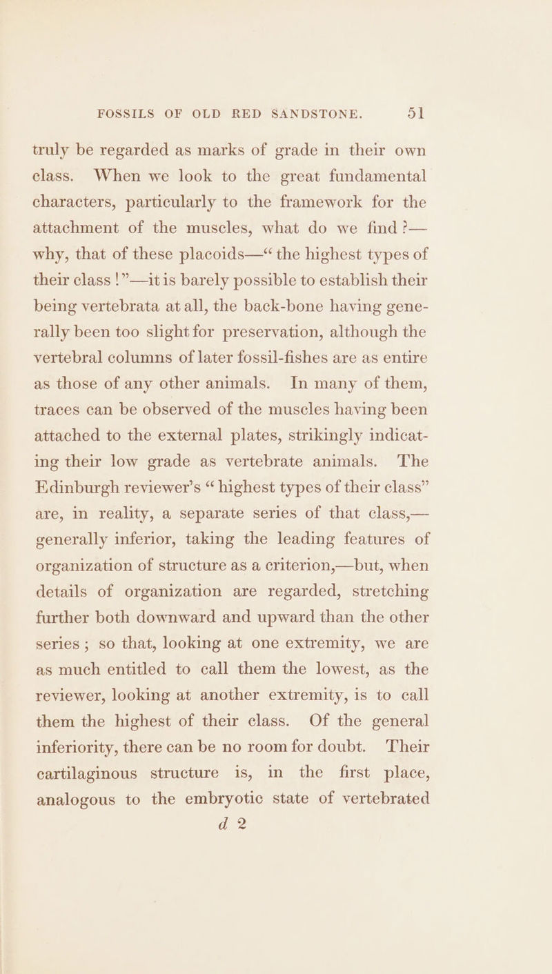truly be regarded as marks of grade in their own class. When we look to the great fundamental characters, particularly to the framework for the attachment of the muscles, what do we find ?>— why, that of these placoids—“ the highest types of their class !”—it is barely possible to establish their being vertebrata at all, the back-bone having gene- rally been too slight for preservation, although the vertebral columns of later fossil-fishes are as entire as those of any other animals. In many of them, traces can be observed of the muscles having been attached to the external plates, strikingly indicat- ing their low grade as vertebrate animals. The Edinburgh reviewer's “ highest types of their class” are, in reality, a separate series of that class,— generally inferior, taking the leading features of organization of structure as a criterion,—but, when details of organization are regarded, stretching further both downward and upward than the other series ; so that, looking at one extremity, we are as much entitled to call them the lowest, as the reviewer, looking at another extremity, is to call them the highest of their class. Of the general inferiority, there can be no room for doubt. Their cartilaginous structure is, in the first place, analogous to the embryotic state of vertebrated ad 2