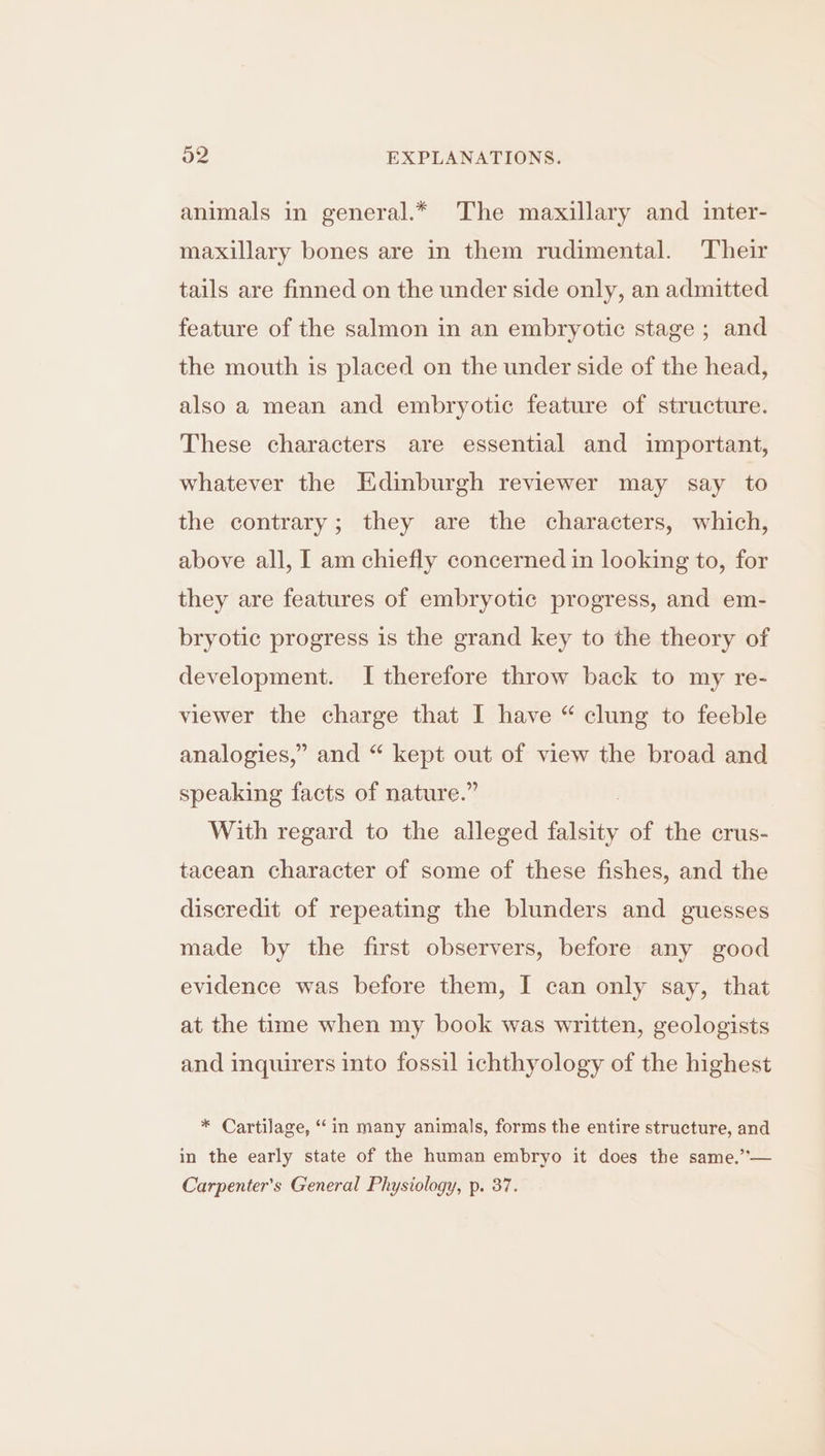 animals in general.* The maxillary and inter- maxillary bones are in them rudimental. Their tails are finned on the under side only, an admitted feature of the salmon in an embryotic stage ; and the mouth is placed on the under side of the head, also a mean and embryotic feature of structure. These characters are essential and important, whatever the Edinburgh reviewer may say to the contrary; they are the characters, which, above all, I am chiefly concerned in looking to, for they are features of embryotic progress, and em- bryotic progress is the grand key to the theory of development. I therefore throw back to my re- viewer the charge that I have “ clung to feeble analogies,” and “ kept out of view the broad and speaking facts of nature.” With regard to the alleged falsity of the crus- tacean character of some of these fishes, and the discredit of repeating the blunders and guesses made by the first observers, before any good evidence was before them, I can only say, that at the time when my book was written, geologists and inquirers into fossil ichthyology of the highest * Cartilage, ‘in many animals, forms the entire structure, and in the early state of the human embryo it does the same.”— Carpenter’s General Physiology, p. 37.