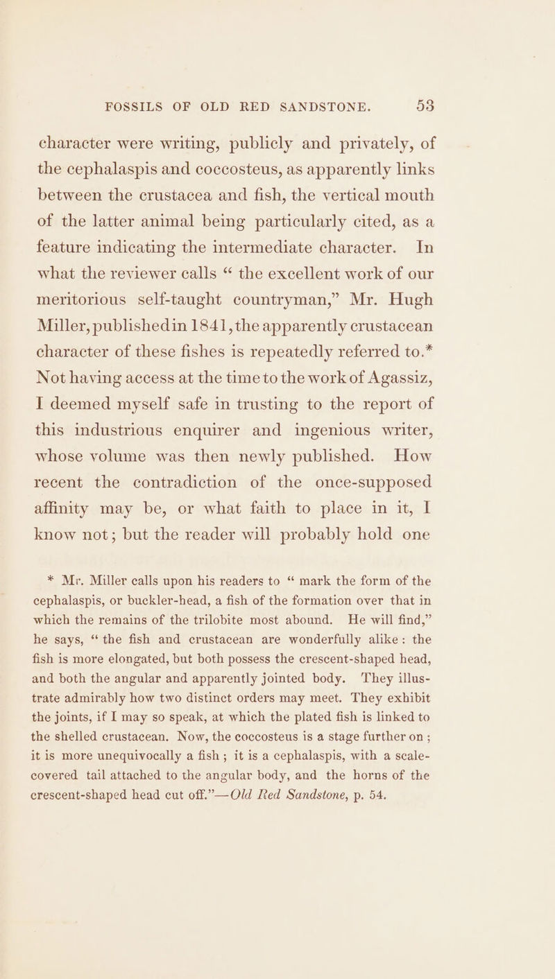 character were writing, publicly and privately, of the cephalaspis and coccosteus, as apparently links between the crustacea and fish, the vertical mouth of the latter animal being particularly cited, as a feature indicating the intermediate character. In what the reviewer calls “ the excellent work of our meritorious self-taught countryman,” Mr. Hugh Miller, publishedin 1841, the apparently crustacean character of these fishes is repeatedly referred to.* Not having access at the time to the work of Agassiz, I deemed myself safe in trusting to the report of this industrious enquirer and ingenious writer, whose volume was then newly published. How recent the contradiction of the once-supposed affinity may be, or what faith to place in it, I know not; but the reader will probably hold one * Mr. Miller calls upon his readers to “ mark the form of the cephalaspis, or buckler-head, a fish of the formation over that in which the remains of the trilobite most abound. He will find,” he says, ‘the fish and crustacean are wonderfully alike: the fish is more elongated, but both possess the crescent-shaped head, and both the angular and apparently jointed body. ‘They illus- trate admirably how two distinct orders may meet. They exhibit the joints, if I may so speak, at which the plated fish is linked to the shelled crustacean. Now, the coccosteus is a stage further on ; it is more unequivocally a fish; it is a cephalaspis, with a scale- covered tail attached to the angular body, and the horns of the crescent-shaped head cut off.”—Old [ted Sandstone, p. 54.