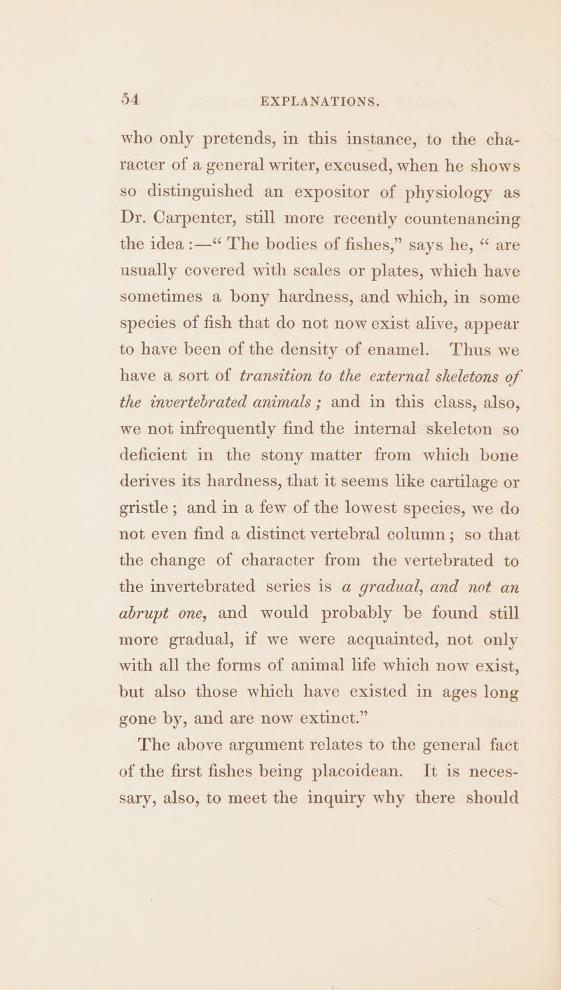who only pretends, in this instance, to the cha- racter of a general writer, excused, when he shows so distinguished an expositor of physiology as Dr. Carpenter, still more recently countenancing the idea :—“ The bodies of fishes,” says he, “ are usually covered with scales or plates, which have sometimes a bony hardness, and which, in some species of fish that do not now exist alive, appear to have been of the density of enamel. Thus we have a sort of transition to the external skeletons of the invertebrated animals ; and in this class, also, we not infrequently find the internal skeleton so deficient in the stony matter from which bone derives its hardness, that it seems like cartilage or gristle ; and in a few of the lowest species, we do not even find a distinct vertebral column; so that the change of character from the vertebrated to the invertebrated series is a gradual, and not an abrupt one, and would probably be found still more gradual, if we were acquainted, not only with all the forms of animal life which now exist, but also those which have existed in ages long gone by, and are now extinct.” The above argument relates to the general fact of the first fishes being placoidean. It is neces- sary, also, to meet the inquiry why there should