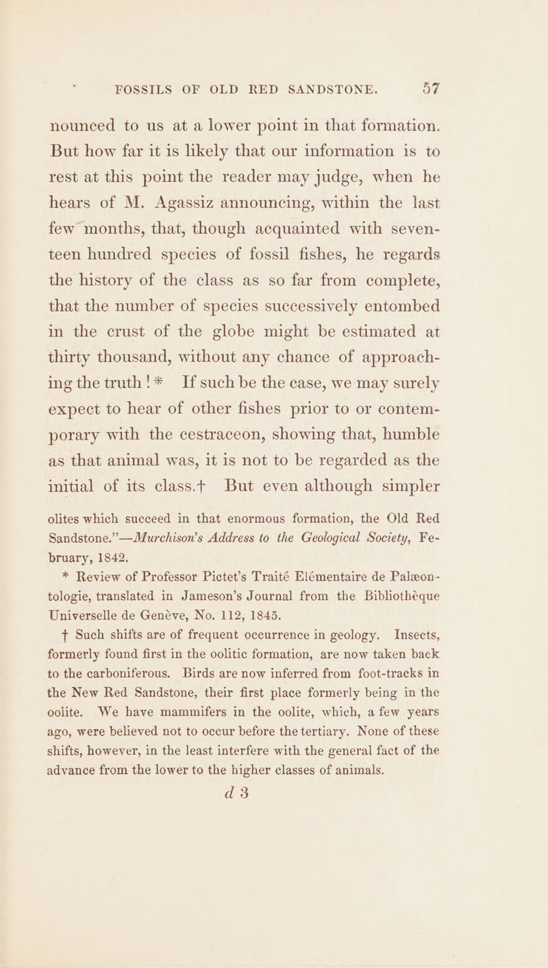 nounced to us at a lower point in that formation. But how far it is likely that our information is to rest at this point the reader may judge, when he hears of M. Agassiz announcing, within the last few months, that, though acquainted with seven- teen hundred species of fossil fishes, he regards the history of the class as so far from complete, that the number of species successively entombed in the crust of the globe might be estimated at thirty thousand, without any chance of approach- ing the truth!* If such be the case, we may surely expect to hear of other fishes prior to or contem- porary with the cestraceon, showing that, humble as that animal was, it is not to be regarded as the initial of its class.t But even although simpler olites which succeed in that enormous formation, the Old Red Sandstone.” —Murchison’s Address to the Geological Society, Fe- bruary, 1842. * Review of Professor Pictet’s Traité Elémentaire de Paleon- tologie, translated in Jameson’s Journal from the Bibliothéque Universelle de Genéve, No. 112, 1845. { Such shifts are of frequent occurrence in geology. Insects, formerly found first in the oolitic formation, are now taken back to the carboniferous. Birds are now inferred from foot-tracks in the New Red Sandstone, their first place formerly being in the oolite. We have mammifers in the oolite, which, a few years ago, were believed not to occur before the tertiary. None of these shifts, however, in the least interfere with the general fact of the advance from the lower to the higher classes of animals. d 3