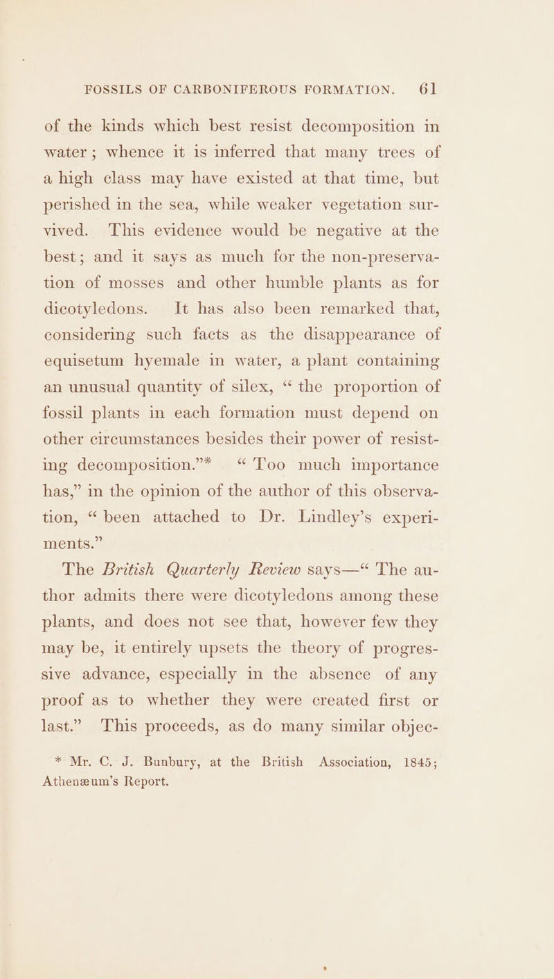 of the kinds which best resist decomposition in water ; whence it is inferred that many trees of a high class may have existed at that time, but perished in the sea, while weaker vegetation sur- vived. This evidence would be negative at the best; and it says as much for the non-preserva- tion of mosses and other humble plants as for dicotyledons. It has also been remarked that, considering such facts as the disappearance of equisetum hyemale in water, a plant containing an unusual quantity of silex, “ the proportion of fossil plants in each formation must depend on other circumstances besides their power of resist- ing decomposition.”* | “ ‘Too much importance has,” in the opinion of the author of this observa- tion, “ been attached to Dr. Lindley’s experi- ments.” The British Quarterly Review says—“ The au- thor admits there were dicotyledons among these plants, and does not see that, however few they may be, it entirely upsets the theory of progres- sive advance, especially in the absence of any proof as to whether they were created first or last.” This proceeds, as do many similar objec- * Mr. C. J. Bunbury, at the British Association, 1845; Athenzum’s Report.