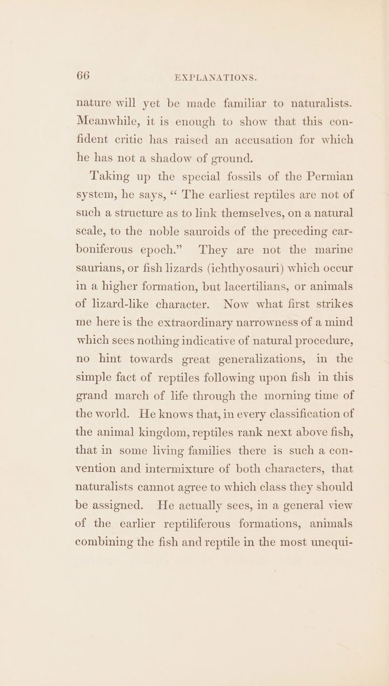 nature will yet be made familiar to naturalists. Meanwhile, it is enough to show that this con- fident critic has raised an accusation for which he has not a shadow of ground. Taking up the special fossils of the Permian system, he says, “‘ The earliest reptiles are not of such a structure as to link themselves, on a natural scale, to the noble sauroids of the preceding car- boniferous epoch.” They are not the marine saurians, or fish lizards (ichthyosauri) which occur in a higher formation, but lacertilians, or animals of lizard-like character. Now what first strikes me here is the extraordinary narrowness of a mind which sees nothing indicative of natural procedure, no hint towards great generalizations, in the simple fact of reptiles following upon fish in this grand march of life through the morning time of the world. He knows that, in every classification of the animal kingdom, reptiles rank next above fish, that in some living families there is such a con- vention and intermixture of both characters, that naturalists cannot agree to which class they should be assigned. He actually sees, in a general view of the earlier reptiliferous formations, animals combining the fish and reptile in the most unequi-