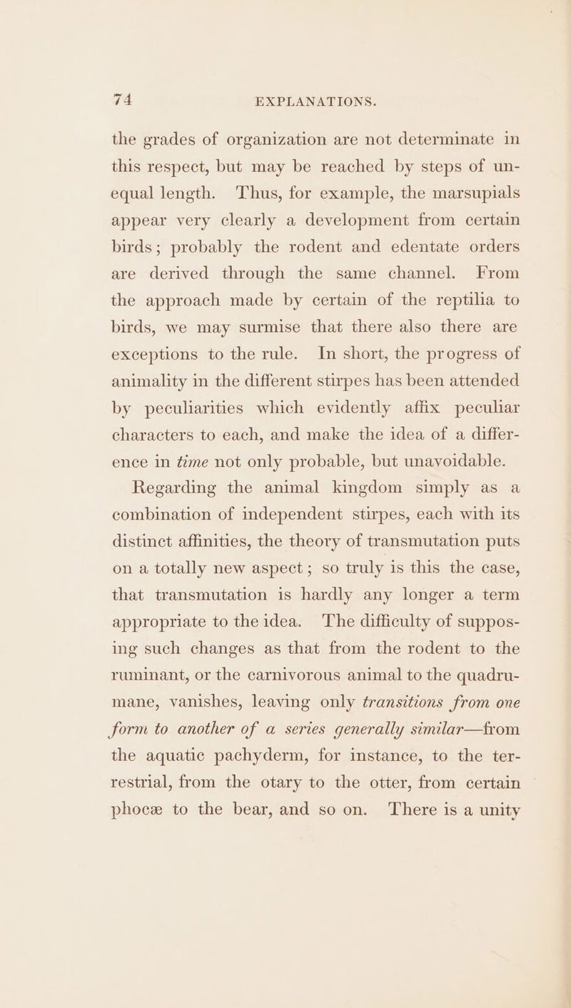 the grades of organization are not determinate in this respect, but may be reached by steps of un- equal length. Thus, for example, the marsupials appear very clearly a development from certain birds; probably the rodent and edentate orders are derived through the same channel. From the approach made by certain of the reptilia to birds, we may surmise that there also there are exceptions to the rule. In short, the progress of animality in the different stirpes has been attended by peculiarities which evidently affix peculiar characters to each, and make the idea of a differ- ence in time not only probable, but unavoidable. Regarding the animal kingdom simply as a combination of independent stirpes, each with its distinct affinities, the theory of transmutation puts on a totally new aspect; so truly is this the case, that transmutation is hardly any longer a term appropriate to the idea. The difficulty of suppos- ing such changes as that from the rodent to the ruminant, or the carnivorous animal to the quadru- mane, vanishes, leaving only transitions from one form to another of a series generally similar—trom the aquatic pachyderm, for instance, to the ter- restrial, from the otary to the otter, from certain phoce to the bear, and so on. There is a unity