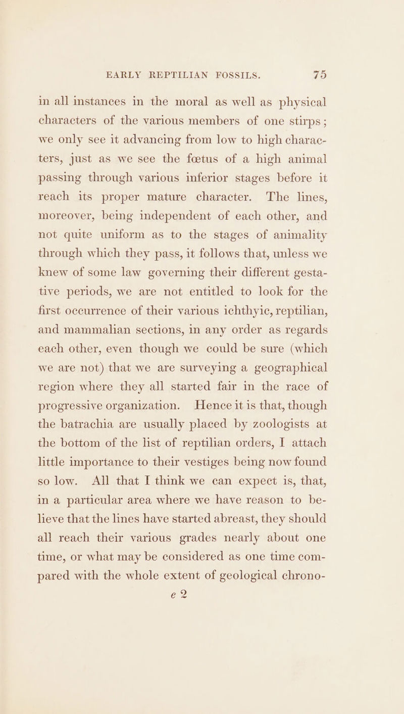in all instances in the moral as well as physical characters of the various members of one stirps ; we only see it advancing from low to high charac- ters, just as we see the foetus of a high animal passing through various inferior stages before it reach its proper mature character. The lines, moreover, being independent of each other, and not quite uniform as to the stages of animality through which they pass, it follows that, unless we knew of some law governing their different gesta- tive periods, we are not entitled to look for the first occurrence of their various ichthyic, reptilian, and mammalian sections, in any order as regards each other, even though we could be sure (which we are not) that we are surveying a geographical region where they all started fair in the race of progressive organization. Hence it is that, though the batrachia are usually placed by zoologists at the bottom of the list of reptilian orders, I attach little importance to their vestiges being now found so low. All that I think we can expect is, that, in a particular area where we have reason to be- lieve that the lines have started abreast, they should all reach their various grades nearly about one time, or what may be considered as one time com- pared with the whole extent of geological chrono- e2 ~