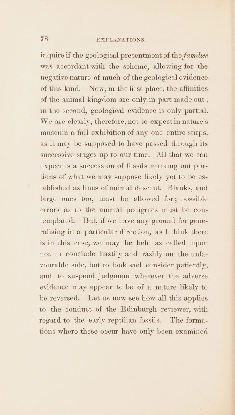 inquire if the geological presentment of the families was accordant with the scheme, allowing for the negative nature of much of the geological evidence of this kind. Now, in the first place, the affinities of the animal kingdom are only in part made out ; in the second, geological evidence is only partial. We are clearly, therefore, not to expect in nature’s museum a full exhibition of any one entire stirps, as it may be supposed to have passed through its successive stages up to our time. All that we can expect is a succession of fossils marking out por- tions of what we may suppose likely yet to be es- tablished as lines of animal descent. Blanks, and large ones too, must be allowed for; possible errors as to the animal pedigrees must be con- templated. But, if we have any ground for gene- ralising in a particular direction, as I think there is in this case, we may be held as called upon not to conclude hastily and rashly on the unfa- vourable side, but to look and consider patiently, and to suspend judgment wherever the adverse evidence may appear to be of a nature likely to be reversed. Let us now see how all this applies to the conduct of the Edinburgh reviewer, with regard to the early reptilian fossils. The forma- tions where these occur have only been examined
