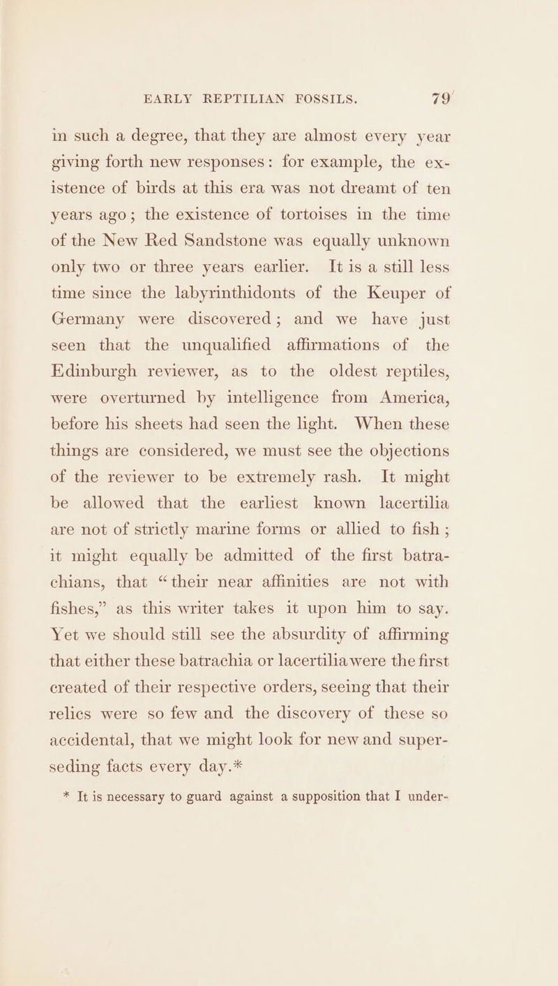 in such a degree, that they are almost every year giving forth new responses: for example, the ex- istence of birds at this era was not dreamt of ten years ago; the existence of tortoises in the time of the New Red Sandstone was equally unknown only two or three years earlier. It is a still less time since the labyrinthidonts of the Keuper of Germany were discovered; and we have just seen that the unqualified affirmations of the Edinburgh reviewer, as to the oldest reptiles, were overturned by intelligence from America, before his sheets had seen the light. When these things are considered, we must see the objections of the reviewer to be extremely rash. It might be allowed that the earliest known lacertilia are not of strictly marine forms or allied to fish ; it might equally be admitted of the first batra- chians, that “their near affinities are not with fishes,” as this writer takes 1t upon him to say. Yet we should still see the absurdity of affirming that either these batrachia or lacertiliawere the first created of their respective orders, seeing that their relics were so few and the discovery of these so accidental, that we might look for new and super- seding facts every day.* * Tt is necessary to guard against a supposition that I under-