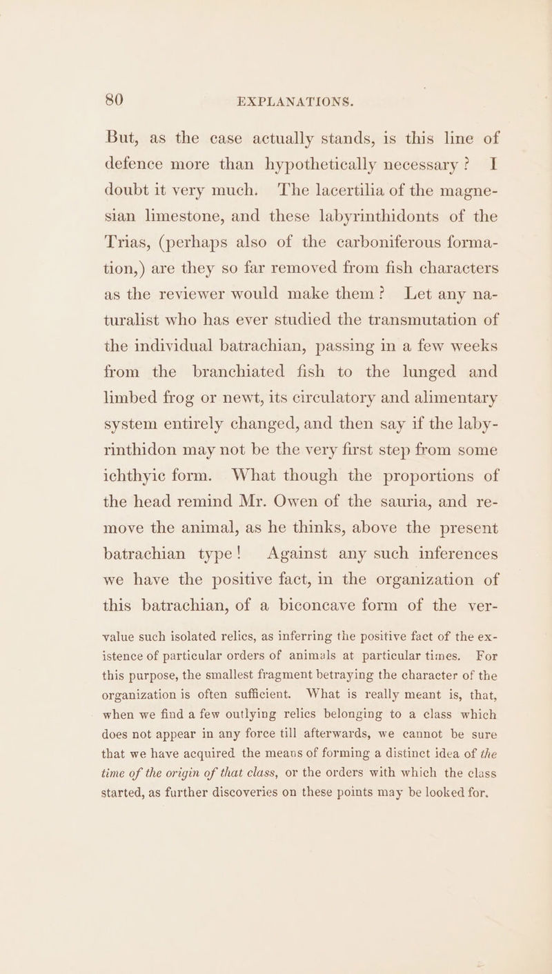 But, as the case actually stands, is this line of defence more than hypothetically necessary? I doubt it very much. The lacertilia of the magne- sian limestone, and these labyrinthidonts of the Trias, (perhaps also of the carboniferous forma- tion,) are they so far removed from fish characters as the reviewer would make them? Let any na- turalist who has ever studied the transmutation of the individual batrachian, passing in a few weeks from the branchiated fish to the lunged and limbed frog or newt, its circulatory and alimentary system entirely changed, and then say if the laby- rinthidon may not be the very first step from some ichthyic form. What though the proportions of the head remind Mr. Owen of the sauria, and re- move the animal, as he thinks, above the present batrachian type! Against any such inferences we have the positive fact, in the organization of this batrachian, of a biconcave form of the ver- value such isolated relics, as inferring the positive fact of the ex- istence of particular orders of animals at particular times. For this purpose, the smallest fragment betraying the character of the organization is often sufficient. What is really meant is, that, when we find a few outlying relics belonging to a class which does not appear in any force till afterwards, we cannot be sure that we have acquired the means of forming a distinct idea of the time of the origin of that class, or the orders with which the class started, as further discoveries on these points may be looked for.