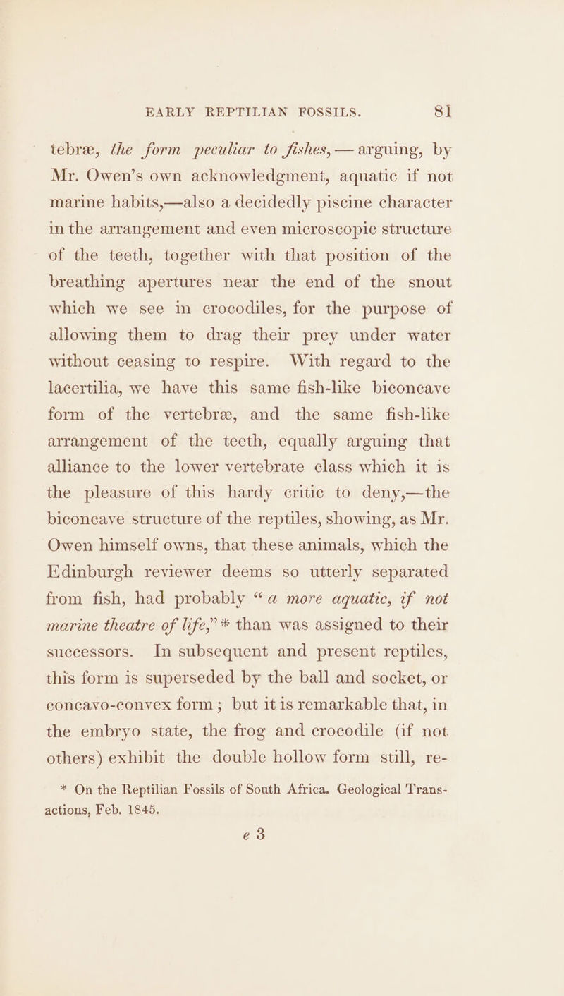 tebre, the form peculiar to fishes, — arguing, by Mr. Owen’s own acknowledgment, aquatic if not marine habits,—also a decidedly piscine character in the arrangement and even microscopic structure of the teeth, together with that position of the breathing apertures near the end of the snout which we see in crocodiles, for the purpose of allowing them to drag their prey under water without ceasing to respire. With regard to the lacertilia, we have this same fish-like biconcave form of the vertebre, and the same fish-like arrangement of the teeth, equally arguing that alliance to the lower vertebrate class which it is the pleasure of this hardy critic to deny,—the biconcave structure of the reptiles, showing, as Mr. Owen himself owns, that these animals, which the Edinburgh reviewer deems so utterly separated from fish, had probably “a more aquatic, if not marine theatre of life,” * than was assigned to their successors. In subsequent and present reptiles, this form is superseded by the ball and socket, or concavo-conyvex form; but it 1s remarkable that, in the embryo state, the frog and crocodile (if not others) exhibit the double hollow form still, re- * On the Reptilian Fossils of South Africa. Geological Trans- actions, Feb. 1845. e3