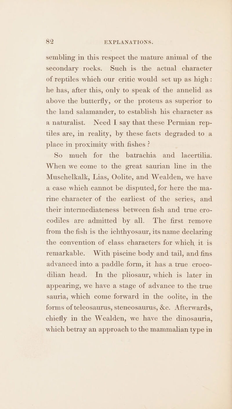 sembling in this respect the mature animal of the secondary rocks. Such is the actual character of reptiles which our critic would set up as high: he has, after this, only to speak of the annelid as above the butterfly, or the proteus as superior to the land salamander, to establish his character as a naturalist. Need I say that these Permian rep- tiles are, in reality, by these facts degraded to a place in proximity with fishes ? So much for the batrachia and _lacertilia. When we come to the great saurian line in the Muschelkalk, Lias, Oolite, and Wealden, we have a case which cannot be disputed, for here the ma- rine character of the earliest of the series, and their intermediateness between fish and true cro- codiles are admitted by all. The first remove from the fish is the ichthyosaur, its name declaring the convention of class characters for which, it is remarkable. With piscine body and tail, and fins advanced into a paddle form, it has a true croco- diian head. In the plosaur, which is later in appearing, we have a stage of advance to the true sauria, which come forward in the oolite, in the forms of teleosaurus, steneosaurus, &amp;c. Afterwards, chiefly in the Wealden, we have the dinosauria, which betray an approach to the mammalian type in