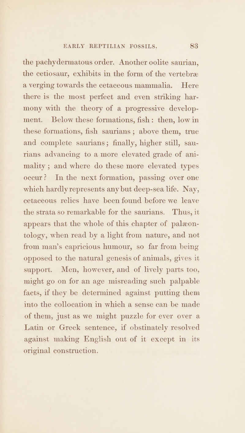 the pachydermatous order. Another oolite saurian, the cetiosaur, exhibits in the form of the vertebre a verging towards the cetaceous mammalia. Here there is the most perfect and even striking har- mony with the theory of a progressive develop- ment. Below these formations, fish: then, low in these formations, fish saurians ; above them, true and complete saurians; finally, higher still, sau- rilans advancing to a more elevated grade of ani- mality ; and where do these more elevated types occur? Inthe next formation, passing over one which hardly represents any but deep-sea life. Nay, cetaceous relics have been found before we leave the strata so remarkable for the saurians. Thus, it appears that the whole of this chapter of paleon- tology, when read by a light from nature, and not from man’s capricious humour, so far from being opposed to the natural genesis of animals, gives it support. Men, however, and of lively parts too, might go on for an age misreading such palpable facts, if they be determined against putting them into the collocation in which a sense can be made of them, just as we might puzzle for ever over a Latin or Greek sentence, if obstinately resolved against making English out of it except in its original construction.