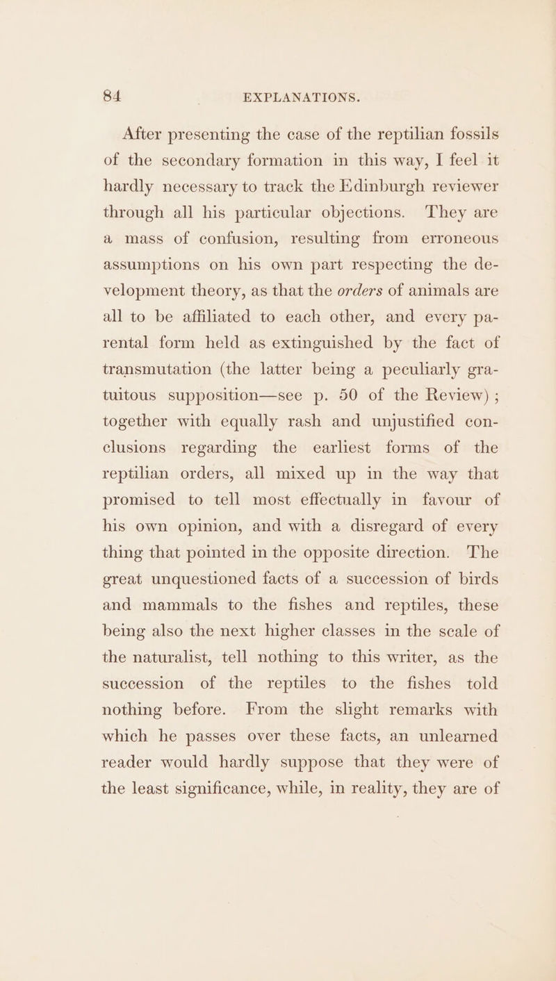 After presenting the case of the reptilian fossils of the secondary formation in this way, I feel it hardly necessary to track the Edinburgh reviewer through all his particular objections. They are a mass of confusion, resulting from erroneous assumptions on his own part respecting the de- velopment theory, as that the orders of animals are all to be affiliated to each other, and every pa- rental form held as extinguished by the fact of transmutation (the latter being a peculiarly gra- tuitous supposition—see p. 50 of the Review) ; together with equally rash and unjustified con- clusions regarding the earliest forms of the reptilian orders, all mixed up in the way that promised to tell most effectually in favour of his own opinion, and with a disregard of every thing that pointed in the opposite direction. The great unquestioned facts of a succession of birds and mammals to the fishes and reptiles, these being also the next higher classes in the scale of the naturalist, tell nothing to this writer, as the succession of the reptiles to the fishes told nothing before. From the slight remarks with which he passes over these facts, an unlearned reader would hardly suppose that they were of the least significance, while, in reality, they are of