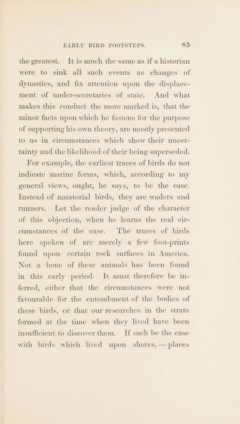 EARLY BIRD FOOTSTEPS. 835 the greatest. It is much the same as if a historian were to sink all such events as changes of dynasties, and fix attention upon the displace- ment of under-secretaries of state. And what makes this conduct the more marked is, that the minor facts upon which he fastens for the purpose of supporting his own theory, are mostly presented to us in circumstances which show their uncer- tainty and the likelihood of their being superseded. For example, the earliest traces of birds do not indicate ‘marine forms, which, according to my general views, ought, he says, to be the case. Instead of natatorial birds, they are waders and runners. Let the reader judge of the character of this objection, when he learns the real cir- cumstances of the case. The traces of birds here spoken of are merely a few foot-prints found upon certain rock surfaces in America. Not a bone of these animals has been found in this early period. It must therefore be in- ferred, either that the circumstances were not favourable for the entombment of the bodies of these birds, or that our researches in the strata formed at the time when they lived have been insufficient to discover them. If such be the case with birds which lived upon shores, — places