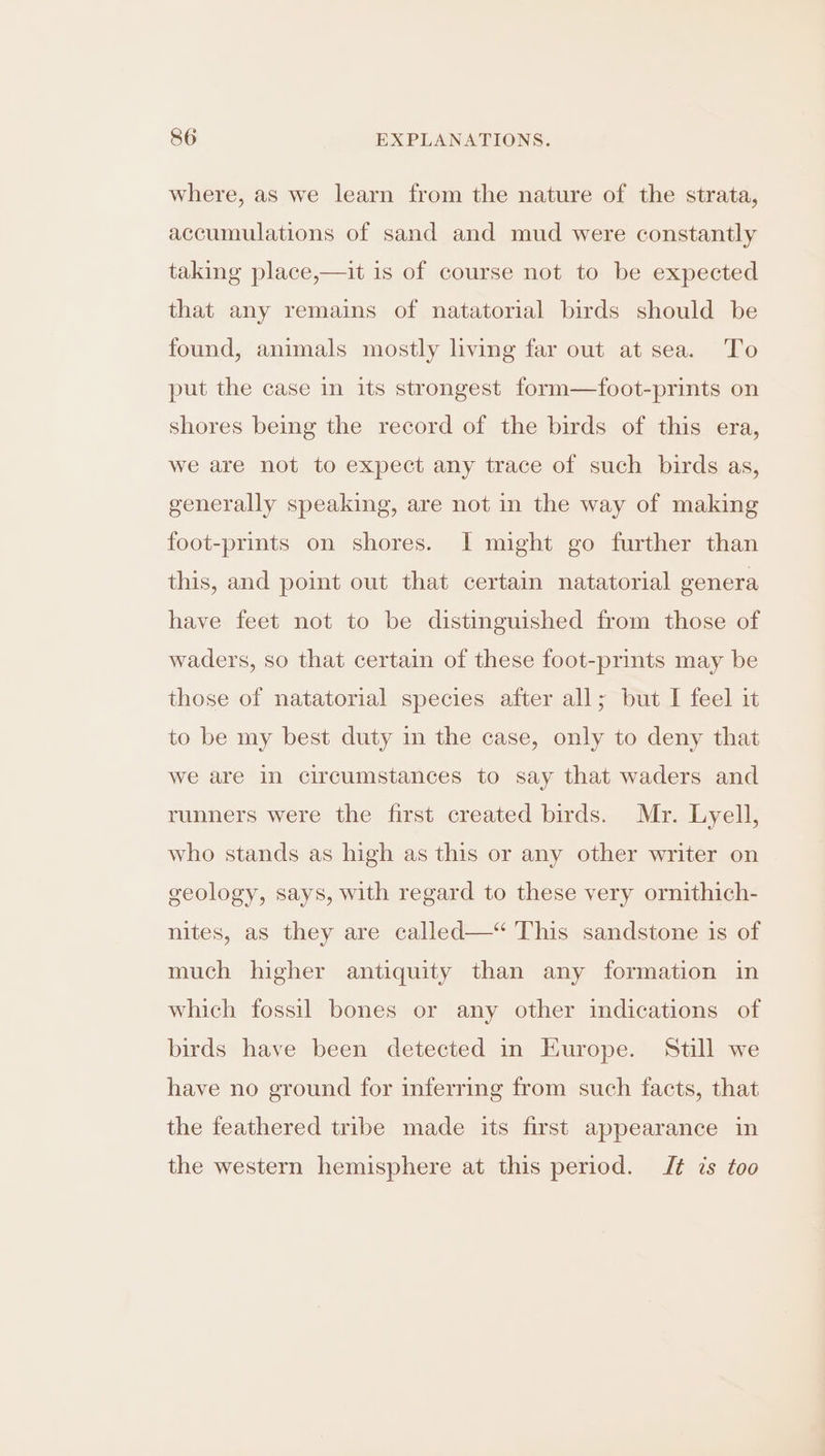 where, as we learn from the nature of the strata, accumulations of sand and mud were constantly taking place,—it is of course not to be expected that any remains of natatorial birds should be found, animals mostly living far out at sea. To put the case in its strongest form—foot-prints on shores being the record of the birds of this era, we are not to expect any trace of such birds as, generally speaking, are not in the way of making foot-prints on shores. I might go further than this, and point out that certain natatorial genera have feet not to be distinguished from those of waders, so that certain of these foot-prints may be those of natatorial species after all; but I feel it to be my best duty in the case, only to deny that we are in circumstances to say that waders and runners were the first created birds. Mr. Lyell, who stands as high as this or any other writer on geology, says, with regard to these very ornithich- nites, as they are called—“ This sandstone is of much higher antiquity than any formation in which fossil bones or any other indications of birds have been detected in Europe. Still we have no ground for inferring from such facts, that the feathered tribe made its first appearance in the western hemisphere at this period. IJ¢ is too