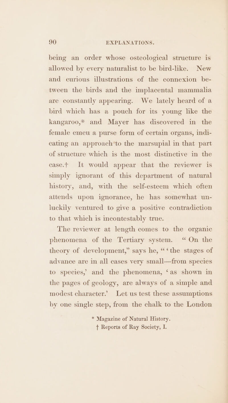 being an order whose osteological structure is allowed by every naturalist to be bird-like. New and curious illustrations of the connexion be- tween the birds and the implacental mammalia are constantly appearing. We lately heard of a bird which has a pouch for its young like the kangaroo,* and Mayer has discovered in the female emeu a purse form of certain organs, indi- cating an approach‘to the marsupial in that part of structure which is the most distinctive in the case.t It would appear that the reviewer is simply ignorant of this department of natural history, and, with the self-esteem which often attends upon ignorance, he has somewhat un- luckily ventured to give a positive contradiction to that which is incontestably true. The reviewer at length comes to the organic phenomena of the Tertiary system. “ On the theory of development,” says he, “‘the stages of advance are in all cases very small—from species to species, and the phenomena, ‘as shown in the pages of geology, are always of a simple and modest character. Let us test these assumptions by one single step, from the chalk to the London * Magazine of Natural History. } Reports of Ray Society, I.